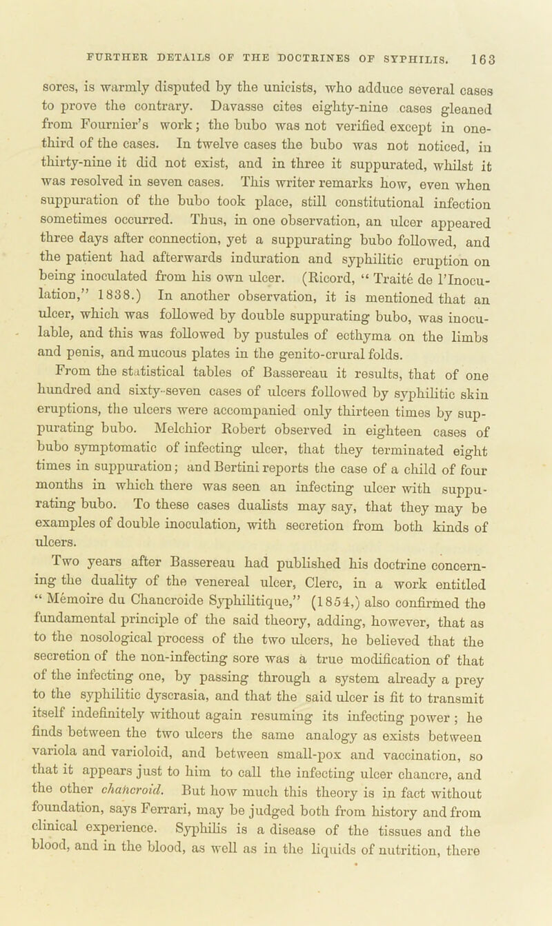 sores, is warmly disputed by the unicists, who adduce several cases to prove the contrary. Davasse cites eiglity-nine cases gleaned from Fournier’s work; the bubo was not verified except in one- third of the cases. In twelve cases the bubo was not noticed, in thirty-nine it did not exist, and in three it suppurated, whilst it was resolved in seven cases. This writer remarks how, even when suppuration of the bubo took place, still constitutional infection sometimes occurred. Thus, in one observation, an ulcer appeared three days after connection, yet a suppurating bubo followed, and the patient had afterwards induration and syphilitic eruption on being inoculated from his own ulcer. (Ricord, “ Traite de l’lnocu- lation,” 1838.) In another observation, it is mentioned that an ulcer, which was followed by double suppurating bubo, was inocu- lable, and this was followed by pustules of ecthyma on the limbs and penis, and mucous plates in the genito-crural folds. From the statistical tables of Bassereau it results, that of one hundred and sixty-seven cases of ulcers followed by syphilitic skin eruptions, the ulcers were accompanied only thirteen times by sup- purating bubo. Melchior Robert observed in eighteen cases of bubo symptomatic of infecting ulcer, that they terminated eight times in suppuration; and Bertini reports the case of a child of four months in which there was seen an infecting ulcer with suppu- rating bubo. To these cases dualists may say, that they may be examples of double inoculation, with secretion from both kinds of ulcers. Two years after Bassereau had published his doctrine concern- ing the duality of the venereal ulcer, Clere, in a work entitled “ Memoire du Chancroide Syphilitique,” (1854,) also confirmed the fundamental principle of the said theory, adding, however, that as to the nosological process of the two idcers, he believed that the secretion of the non-infecting sore was a true modification of that of the infecting one, by passing through a system already a prey to the syphilitic dyscrasia, and that the said ulcer is fit to transmit itself indefinitely without again resuming its infecting power ; he finds between the two ulcers the same analogy as exists between variola and varioloid, and between small-pox and vaccination, so that it appears just to him to call the infecting ulcer chanci’e, and the other chabcroid. But how much this theory is in fact without foundation, says Ferrari, may be judged both from history and from clinical experience. Syphilis is a disease of the tissues and the blood, and in the blood, as well as in the liquids of nutrition, there