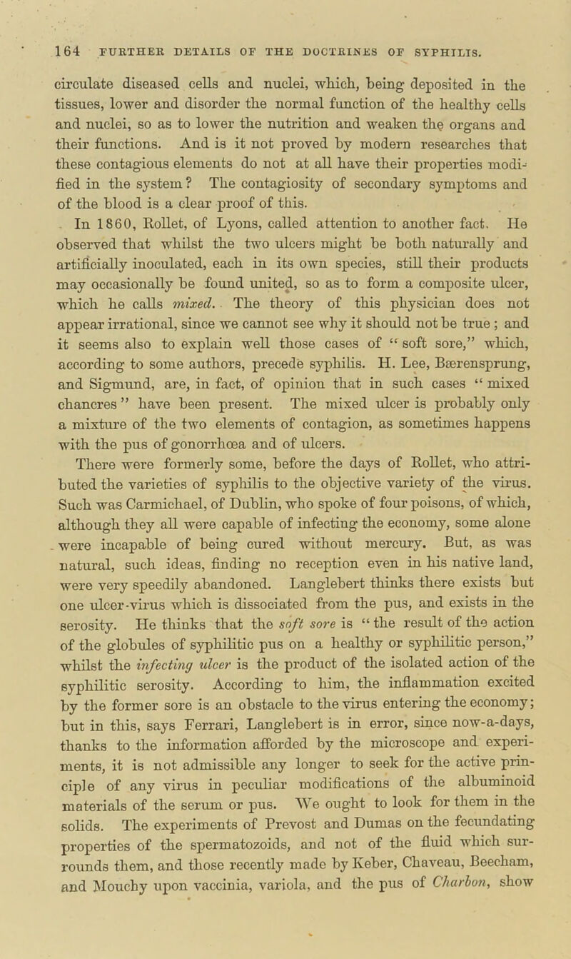 circulate diseased cells and nuclei, which, being deposited in the tissues, lower and disorder the normal function of the healthy cells and nuclei, so as to lower the nutrition and weaken the organs and their functions. And is it not proved by modern researches that these contagious elements do not at all have their properties modi- fied in the system? The contagiosity of secondary symptoms and of the blood is a clear proof of this. In 1860, Rollet, of Lyons, called attention to another fact. He observed that whilst the two ulcers might be both naturally and artificially inoculated, each in its own species, still their products may occasionally be found united, so as to form a composite ulcer, which he calls mixed. The theory of this physician does not appear irrational, since we cannot see why it should not be true ; and it seems also to explain well those cases of “ soft sore,” which, according to some authors, precede syphilis. H. Lee, Bierensprung, and Sigmund, are, in fact, of opiniou that in such cases “ mixed chancres ” have been present. The mixed ulcer is probably only a mixture of the two elements of contagion, as sometimes happens with the pus of gonorrhoea and of ulcers. There were formerly some, before the days of Rollet, who attri- buted the varieties of syphilis to the objective variety of the virus. Such was Carmichael, of Dublin, who spoke of four poisons, of which, although they all were capable of infecting the economy, some alone were incapable of being cured without mercury. But, as was natural, such ideas, finding no reception even in his native land, were very speedily abandoned. Langlebert thinks there exists but one ulcer-virus which is dissociated from the pus, and exists in the serosity. He thinks that the soft sore is “ the result of the action of the globules of syphilitic pus on a healthy or syphilitic person,” whilst the infecting ulcer is the product of the isolated action of the syphilitic serosity. According to him, the inflammation excited by the former sore is an obstacle to the virus entering the economy; but in this, says Ferrari, Langlebert is in error, since now-a-days, thanks to the information afforded by the microscope and experi- ments, it is not admissible any longer to seek for the active prin- ciple of any virus in peculiar modifications of the albuminoid materials of the serum or pus. We ought to look for them in the solids. The experiments of Prevost and Dumas on the fecundating properties of the spermatozoids, and not of the fluid which sur- rounds them, and those recently made by Iveber, Chaveau, Beecham, and Mouchy upon vaccinia, variola, and the pus of Charbon, show