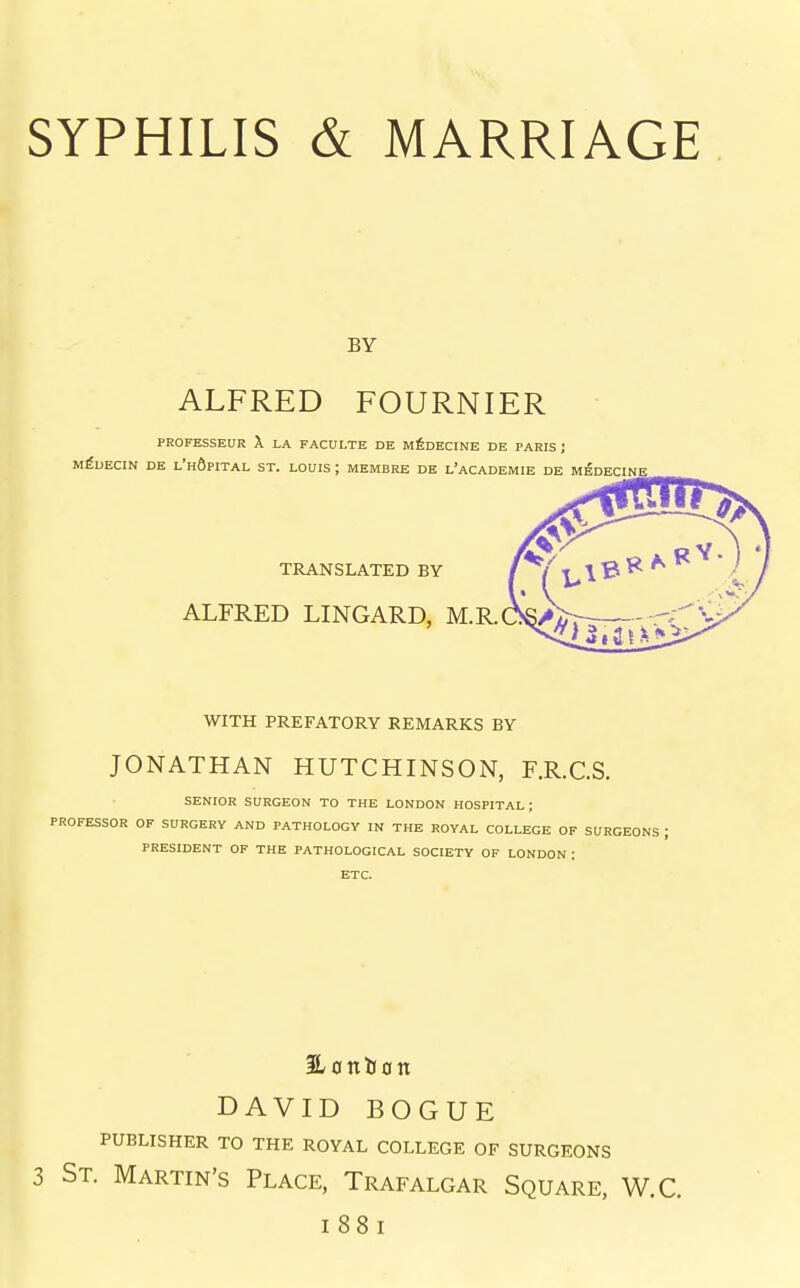 BY ALFRED FOURNIER PEOFESSEUR X LA FACULTE DE M^DECINE DE PARIS ; M^UECIN DE l'hOpITAL ST. LOUIS ; MEMBRE DE L'aCADEMIE DE M^DECINE WITH PREFATORY REMARKS BY JONATHAN HUTCHINSON, F.R.C.S. SENIOR SURGEON TO THE LONDON HOSPITAL ; PROFESSOR OF SURGERY AND PATHOLOGY IN THE ROYAL COLLEGE OF SURGEONS ; PRESIDENT OF THE PATHOLOGICAL SOCIETY OP LONDON : ETC. SLonlJon DAVID BOGUE publisher to the royal college of surgeons 3 St. Martin's Place, Trafalgar Square, W.C. I 88: