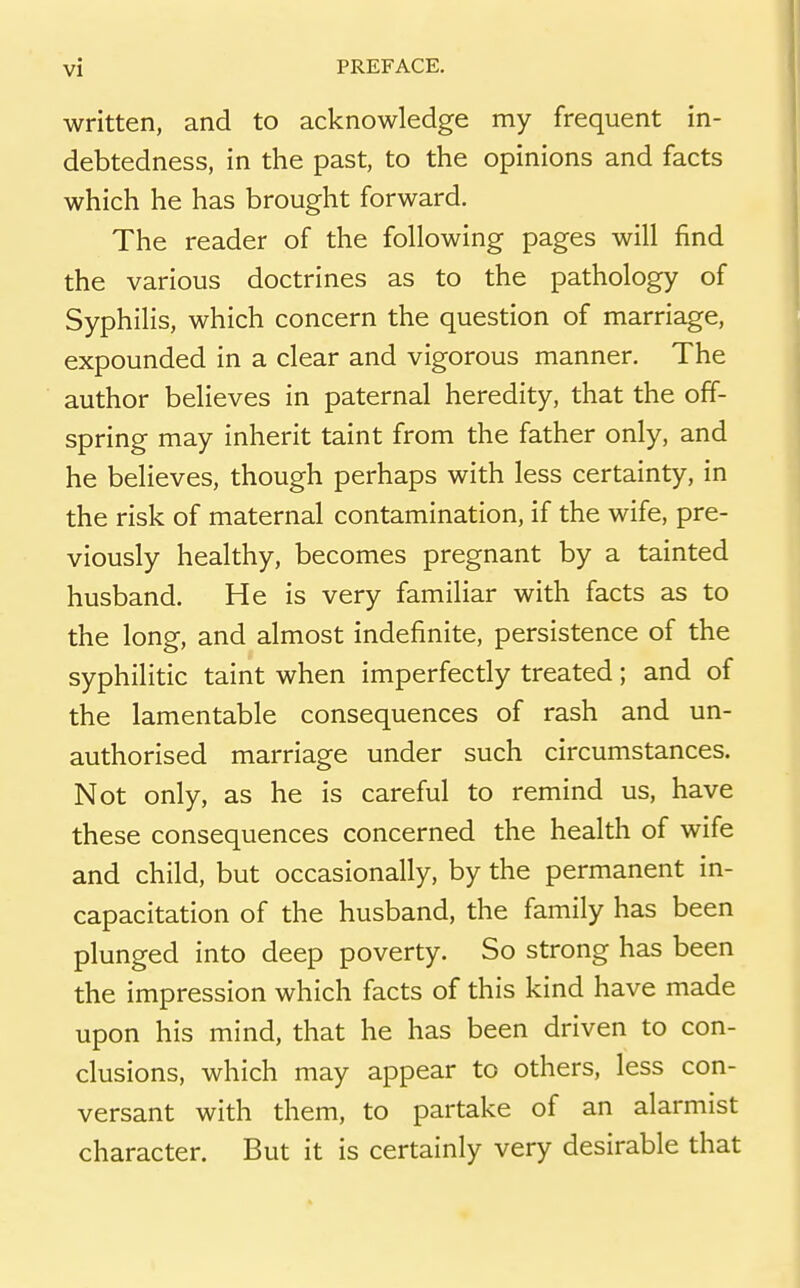 written, and to acknowledge my frequent in- debtedness, in the past, to the opinions and facts which he has brought forward. The reader of the following pages will find the various doctrines as to the pathology of Syphilis, which concern the question of marriage, expounded in a clear and vigorous manner. The author believes in paternal heredity, that the off- spring may inherit taint from the father only, and he believes, though perhaps with less certainty, in the risk of maternal contamination, if the wife, pre- viously healthy, becomes pregnant by a tainted husband. He is very familiar with facts as to the long, and almost indefinite, persistence of the syphilitic taint when imperfectly treated; and of the lamentable consequences of rash and un- authorised marriage under such circumstances. Not only, as he is careful to remind us, have these consequences concerned the health of wife and child, but occasionally, by the permanent in- capacitation of the husband, the family has been plunged into deep poverty. So strong has been the impression which facts of this kind have made upon his mind, that he has been driven to con- clusions, which may appear to others, less con- versant with them, to partake of an alarmist character. But it is certainly very desirable that