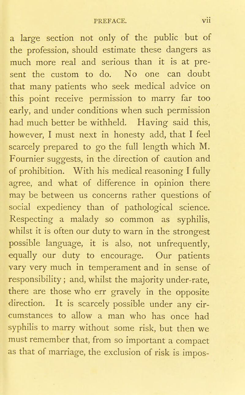 a large section not only of the public but of the profession, should estimate these dangers as much more real and serious than it is at pre- sent the custom to do. No one can doubt that many patients who seek medical advice on this point receive permission to marry far too early, and under conditions when such permission had much better be withheld. Having said this, however, I must next in honesty add, that I feel scarcely prepared to go the full length which M. Fournier suggests, in the direction of caution and of prohibition. With his medical reasoning I fully agree, and what of difference in opinion there may be between us concerns rather questions of social expediency than of pathological science. Respecting a malady so common as syphilis, whilst it is often our duty to warn in the strongest possible language, it is also, not unfrequently, equally our duty to encourage. Our patients vary very much in temperament and in sense of responsibility ; and, whilst the majority under-rate, there are those who err gravely in the opposite direction. It is scarcely possible under any cir- cumstances to allow a man who has once had syphilis to marry without some risk, but then we must remember that, from so important a compact as that of marriage, the exclusion of risk is impos-