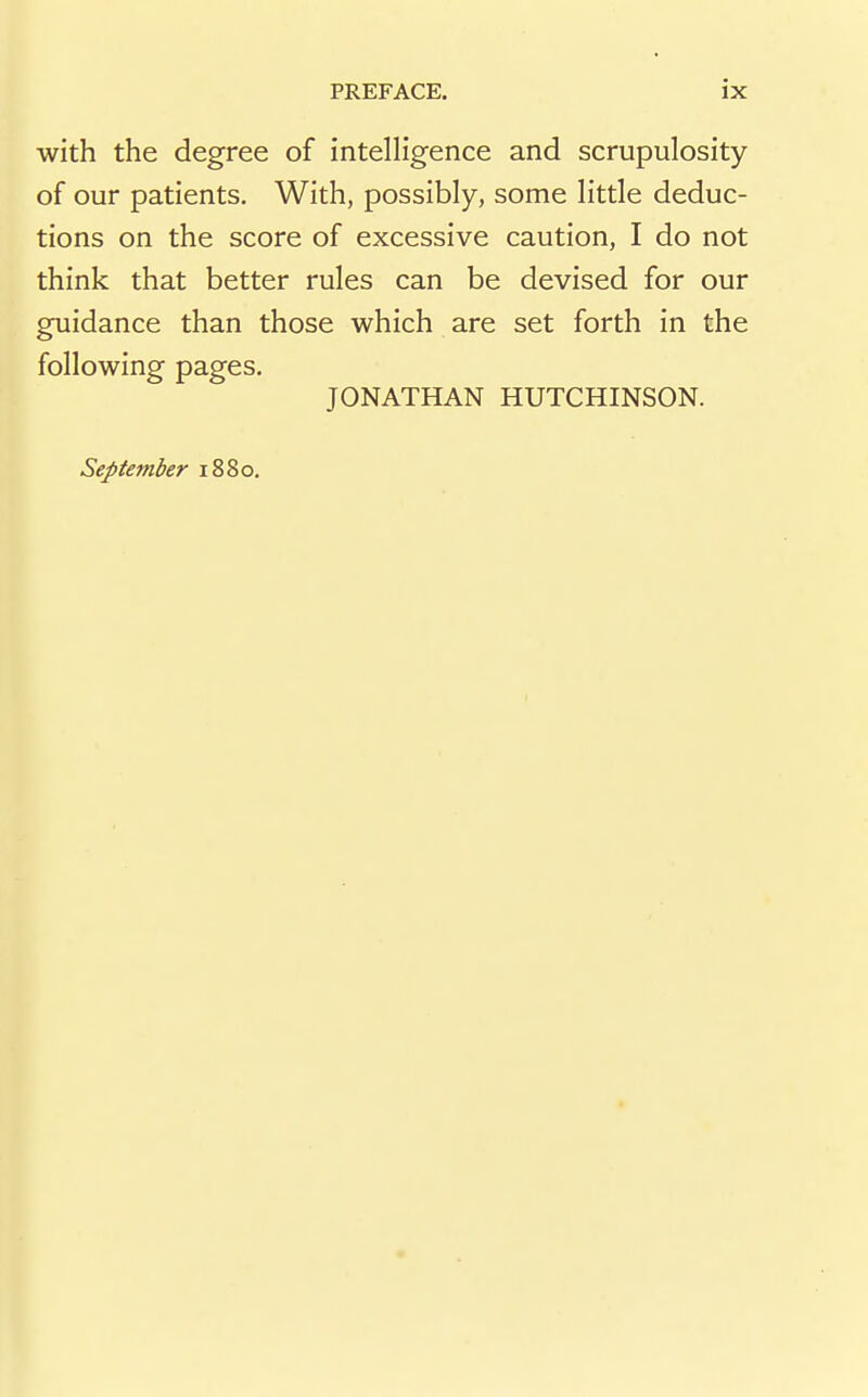 with the degree of intelligence and scrupulosity of our patients. With, possibly, some little deduc- tions on the score of excessive caution, I do not think that better rules can be devised for our guidance than those which are set forth in the following pages. JONATHAN HUTCHINSON. September 1880.