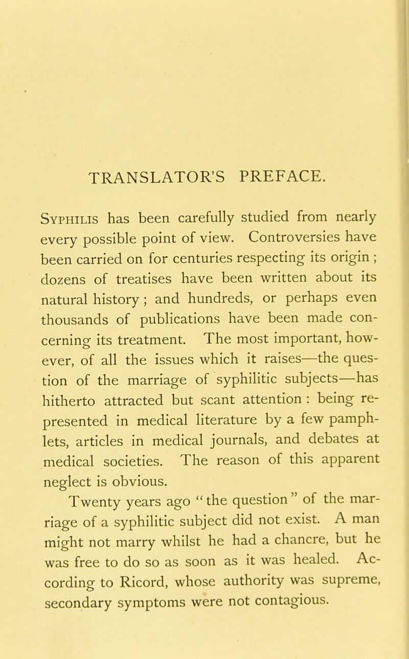 TRANSLATOR'S PREFACE. Syphilis has been carefully studied from nearly every possible point of view. Controversies have been carried on for centuries respecting its origin ; dozens of treatises have been written about its natural history ; and hundreds, or perhaps even thousands of publications have been made con- cerning its treatment. The most important, how- ever, of all the issues which it raises—the ques- tion of the marriage of syphilitic subjects—has hitherto attracted but scant attention : being re- presented in medical literature by a few pamph- lets, articles in medical journals, and debates at medical societies. The reason of this apparent neglect is obvious. Twenty years ago  the question  of the mar- riage of a syphilitic subject did not exist. A man might not marry whilst he had a chancre, but he was free to do so as soon as it was healed. Ac- cording to Ricord, whose authority was supreme, secondary symptoms were not contagious.