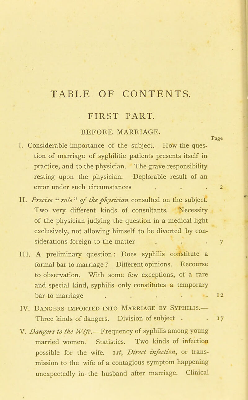 TABLE OF CONTENTS. FIRST PART. BEFORE MARRIAGE. I. Considerable importance of the subject. How the ques- tion of marriage of syphilitic patients presents itself in practice, and to the physician. The grave responsibility resting upon the physician. Deplorable result of an error under such circumstances II. Precise  role  of the physician consulted on the subject. Two very different kinds of consultants. Necessity of the physician judging the question in a medical light exclusively, not allowing himself to be diverted by con- siderations foreign to the matter III. A preliminary question: Does sjrphilis constitute a formal bar to marriage ? Different opinions. Recourse to observation. With some few exceptions, of a rare and special kind, syphilis only constitutes a temporary bar to marriage ..... IV. Dangers imported into Marriage by Syphilis.— Three kinds of dangers. Division of subject . V. Dangers to the Wife.'—Frequency of syphilis among young married women. Statistics. Two kinds of infection possible for the wife. \st, Direct infection, or trans- mission to the wife of a contagious symptom happening unexpectedly in the husband after marriage. Clinical