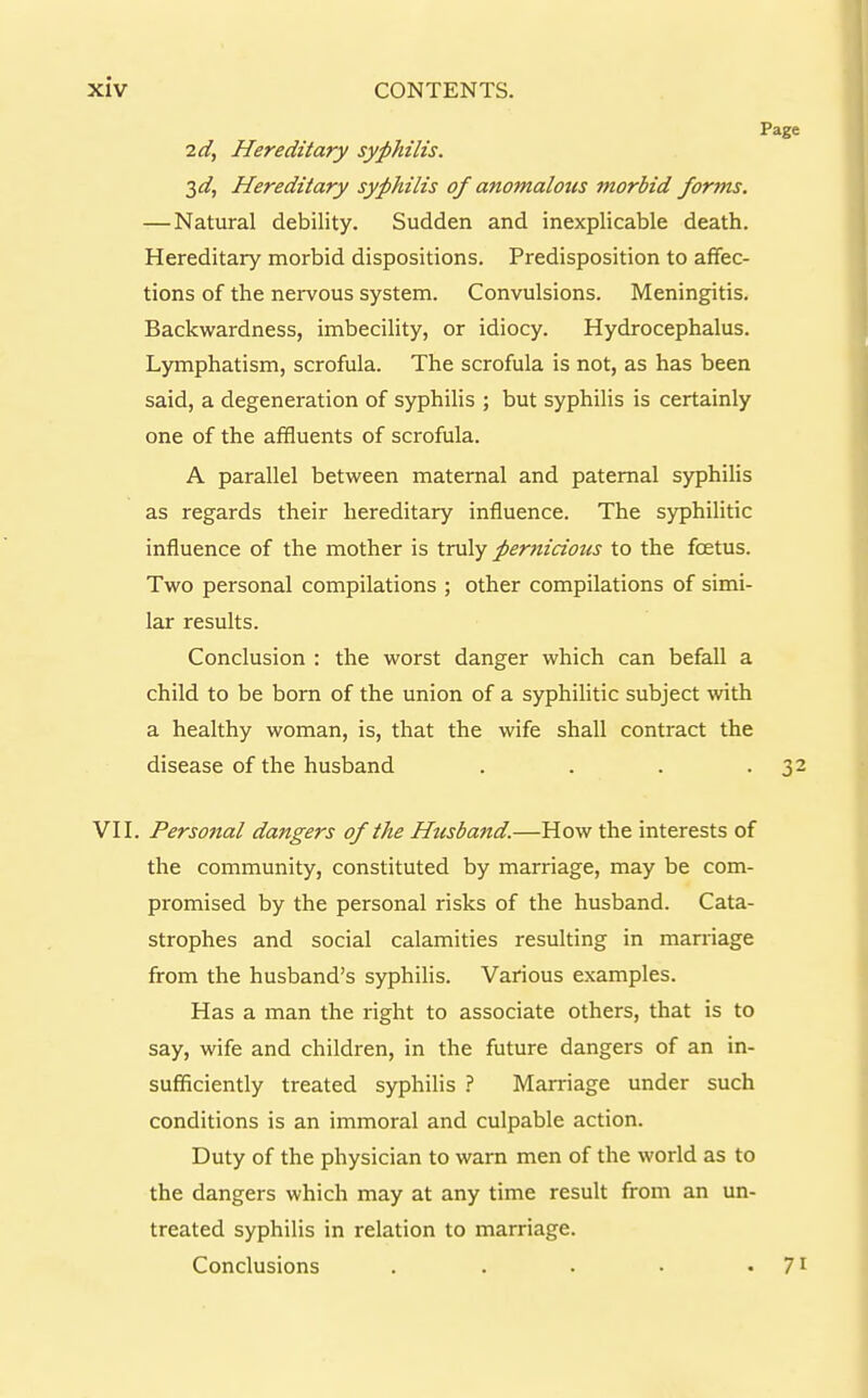 2d, Hereditary syphilis. 2,d, Hereditary syphilis of anomalous morbid forms. —Natural debility. Sudden and inexplicable death. Hereditary morbid dispositions. Predisposition to affec- tions of the nervous system. Convulsions. Meningitis. Backwardness, imbecility, or idiocy. Hydrocephalus. Lymphatism, scrofula. The scrofula is not, as has been said, a degeneration of syphilis ; but syphilis is certainly one of the affluents of scrofula. A parallel between maternal and paternal syphilis as regards their hereditary influence. The syphilitic influence of the mother is truly pernicious to the foetus. Two personal compilations ; other compilations of simi- lar results. Conclusion : the worst danger which can befall a child to be born of the union of a syphilitic subject with a healthy woman, is, that the wife shall contract the disease of the husband .... VII. Personal dangers of the Husband.—How the interests of the community, constituted by marriage, may be com- promised by the personal risks of the husband. Cata- strophes and social calamities resulting in marriage from the husband's syphilis. Various examples. Has a man the right to associate others, that is to say, wife and children, in the future dangers of an in- sufficiently treated syphilis ? Mamage under such conditions is an immoral and culpable action. Duty of the physician to warn men of the world as to the dangers which may at any time result from an un- treated syphilis in relation to marriage. Conclusions . . . . •