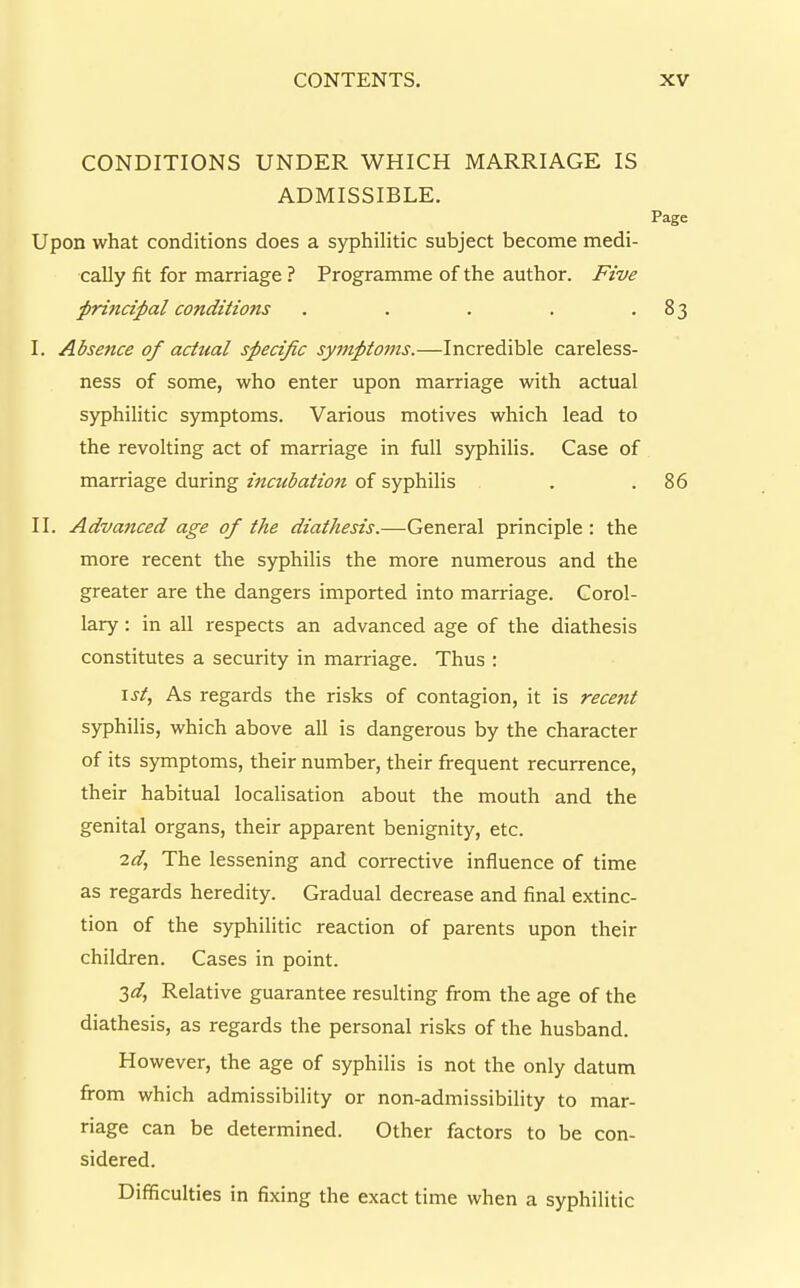 CONDITIONS UNDER WHICH MARRIAGE IS ADMISSIBLE. Page Upon what conditions does a syphilitic subject become medi- cally fit for marriage ? Programme of the author. Five prindjial conditions . . . . -83 I. Absence of actual specific syjtiptoms.—Incredible careless- ness of some, who enter upon marriage with actual syphihtic symptoms. Various motives which lead to the revolting act of marriage in full syphilis. Case of marriage during incubation of syphilis . .86 II. Advanced age of the diathesis.—General principle: the more recent the syphilis the more numerous and the greater are the dangers imported into marriage. Corol- lary : in all respects an advanced age of the diathesis constitutes a security in marriage. Thus : \st. As regards the risks of contagion, it is recent syphilis, which above all is dangerous by the character of its symptoms, their number, their frequent recurrence, their habitual localisation about the mouth and the genital organs, their apparent benignity, etc. 2d, The lessening and corrective influence of time as regards heredity. Gradual decrease and final extinc- tion of the syphilitic reaction of parents upon their children. Cases in point. 3^, Relative guarantee resulting from the age of the diathesis, as regards the personal risks of the husband. However, the age of syphilis is not the only datum firom which admissibility or non-admissibility to mar- riage can be determined. Other factors to be con- sidered. Difficulties in fixing the exact time when a syphilitic