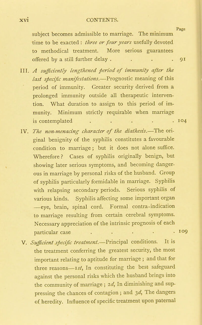 Page subject becomes admissible to marriage. The minimum time to be exacted: three or four years usefully devoted to methodical treatment. More serious guarantees offered by a still further delay . . . -91 III. A siifficiently lengthened period of immunity after the last specific manifestations.—Prognostic meaning of this period of immunity. Greater security derived from a prolonged immunity outside all therapeutic interven- tion. What duration to assign to this period of im- munity. Minimum strictly requirable when marriage is contemplated . . . . .104 IV. The non-menacing character of the diathesis.—The ori- ginal benignity of the syphilis constitutes a favourable condition to marriage; but it does not alone suffice. Wherefore ? Cases of syphilis originally benign, but showing later serious symptoms, and becoming danger- ous in marriage by personal risks of the husband. Group of syphilis particularly formidable in marriage. Syphilis with relapsing secondary periods. Serious syphilis of various kinds. Syphilis affecting some important organ —eye, brain, spinal cord. Formal contra-indication to marriage resulting from certain cerebral symptoms. Necessary appreciation of the intrinsic prognosis of each particular case . . • • .109 V. Sufficient specific treatment.—Principal conditions. It is the treatment conferring the greatest security, the most important relating to aptitude for marriage ; and that for three reasons—ist, In constituting the best safeguard against the personal risks which the husband brings into the community of marriage ; 2d, In diminishing and sup- pressing the chances of contagion ; and 3<f, The dangers of heredity. Influence of specific treatment upon paternal