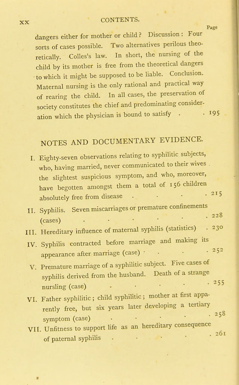 Ps dangers either for mother or child ? Discussion : Four sorts of cases possible. Two alternatives perilous theo- retically. Colles's law. In short, the nursing of the child by its mother is free from the theoretical dangers ■ to which it might be supposed to be liable. Conclusion. Maternal nursing is the only rational and practical way of rearing the child. In all cases, the preservation of society constitutes the chief and predominating consider- ation which the physician is bound to satisfy . • I NOTES AND DOCUMENTARY EVIDENCE. I. Eighty-seven observations relating to syphihtic subjects, who, having married, never communicated to their wives . the slightest suspicious symptom, and who, moreover, have begotten amongst them a total of 156 children absolutely free from disease . ■ • • II. Syphilis. Seven miscarriages or premature confinements (cases) III. Hereditary influence of maternal syphilis (statistics) . IV. Syphilis contracted before marriage and making its appearance after marriage (case) ■ . V Premature marriage of a syphihtic subject. Five cases of syphilis derived from the husband. Death of a strange nursling (case) • • •  ' VI. Father syphilitic ; child syphilitic ; mother at first appa- rently free, but six years later developing a tertiary symptom (case) • • ' ' ' VII. Unfitness to support life as an hereditary consequence of paternal syphilis . • • * '