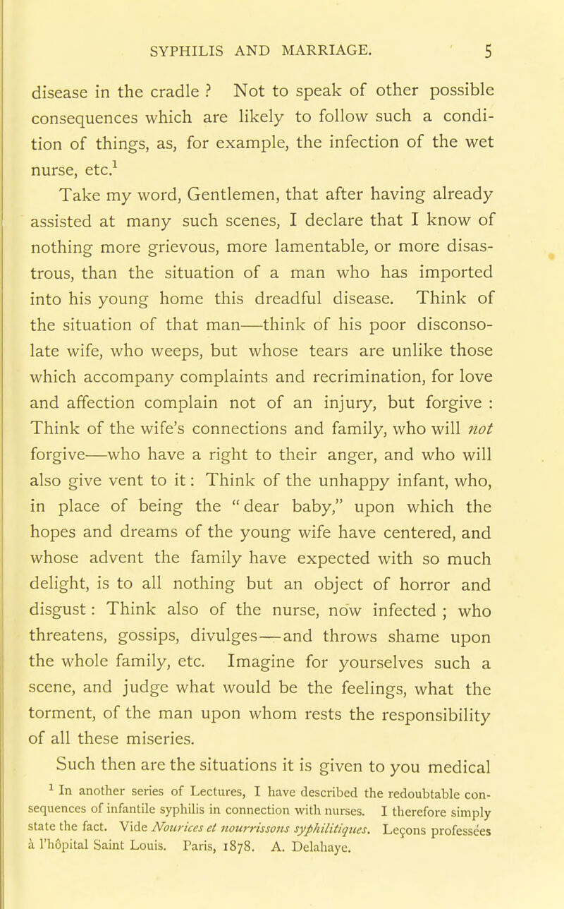 disease in the cradle ? Not to speak of other possible consequences which are likely to follow such a condi- tion of things, as, for example, the infection of the wet nurse, etc? Take my word. Gentlemen, that after having already assisted at many such scenes, I declare that I know of nothing more grievous, more lamentable, or more disas- trous, than the situation of a man who has imported into his young home this dreadful disease. Think of the situation of that man—think of his poor disconso- late wife, who weeps, but whose tears are unlike those which accompany complaints and recrimination, for love and affection complain not of an injury, but forgive : Think of the wife's connections and family, who will not forgive—who have a right to their anger, and who will also give vent to it: Think of the unhappy infant, who, in place of being the dear baby, upon which the hopes and dreams of the young wife have centered, and whose advent the family have expected with so much delight, is to all nothing but an object of horror and disgust: Think also of the nurse, now infected ; who threatens, gossips, divulges—and throws shame upon the whole family, etc. Imagine for yourselves such a scene, and judge what would be the feelings, what the torment, of the man upon whom rests the responsibility of all these miseries. Such then are the situations it is given to you medical 1 In another series of Lectures, I have described the redoubtable con- sequences of infantile syphilis in connection with nurses. I therefore simply state the fact. Vide Nourices et nourrissons syphilitiques. Lemons professees a I'hopital Saint Louis. Taris, 1878. A. Delahaye.