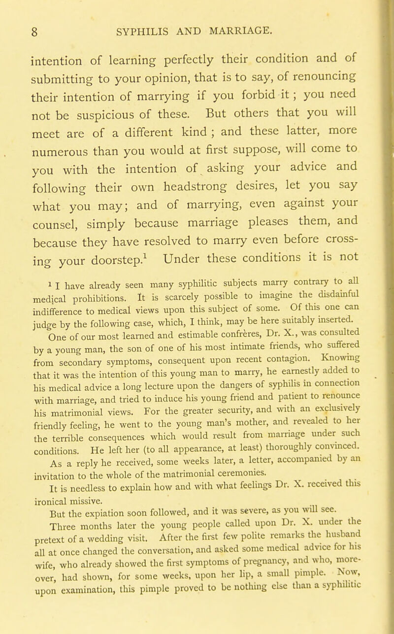 intention of learning perfectly their condition and of submitting to your opinion, that is to say, of renouncing their intention of marrying if you forbid it; you need not be suspicious of these. But others that you will meet are of a different kind ; and these latter, more numerous than you would at first suppose, will come to you with the intention of asking your advice and following their own headstrong desires, let you say what you may; and of marrying, even against your counsel, simply because marriage pleases them, and because they have resolved to marry even before cross- ing your doorstep.^ Under these conditions it is not 11 have already seen many syphilitic subjects marry contrary to aU medical prohibitions. It is scarcely possible to imagine the disdamful indifference to medical views upon this subject of some. Of this one can judge by the following case, which, I think, may be here suitably mserted. One of our most learned and estimable confreres, Dr. X., was consulted by a young man, the son of one of his most intimate friends, who suffered from secondary symptoms, consequent upon recent contagion. Knowmg that it was the intention of this young man to marry, he earnestly added to his medical advice a long lecture upon the dangers of syphilis in connection with marriage, and tried to induce his young friend and patient to renounce his matrimonial views. For the greater security, and vnth an exclusively friendly feeling, he went to the young man's mother, and revealed to her the terrible consequences which would result from marriage under such conditions. He left her (to aU appearance, at least) thoroughly convinced. As a reply he received, some weeks later, a letter, accompanied by an invitation to the whole of the matrimonial ceremonies. It is needless to explain how and with what feelings Dr. X. received this ironical missive. But the expiation soon followed, and it was severe, as you wiU see. Three months later the young people called upon Dr. X. under the pretext of a wedding visit. After the first few poUte remarks the husband all at once changed the conversation, and asked some medical advice for his wife, who already showed the first symptoms of pregnancy, and who, more- over had show, for some weeks, upon her lip, a small pimple. Now, upon examination, this pimple proved to be nothing else than a syphilitic
