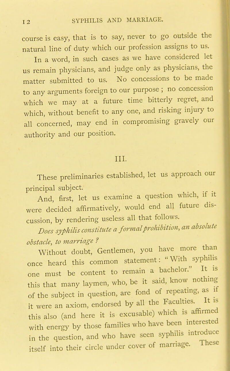 course is easy, that is to say, never to go outside the natural line of duty which our profession assigns to us. In a word, in such cases as we have considered let us remain physicians, and judge only as physicians, the matter submitted to us. No concessions to be made to any arguments foreign to our purpose ; no concession which we may at a future time bitterly regret, and which, without benefit to any one, and risking injury to all concerned, may end in compromising gravely our authority and our position. III. These preliminaries established, let us approach our principal subject. And, first, let us examine a question which, if it were decided affirmatively, would end all future dis- cussion, by rendering useless all that follows. Does syphilis constitute a formal prohibition, an absolute obstacle, to marriage ? Without doubt. Gentlemen, you have more than once heard this common statement:  With syphilis one must be content to remain a bachelor. It is this that many laymen, who, be it said, know nothing of the subject in question, are fond of repeating, as if it were an axiom, endorsed by all the Faculties. It is this also (and here it is excusable) which is affirmed with energy by those families who have been interested in the question, and who have seen syphilis introduce itself into their circle under cover of marriage. These