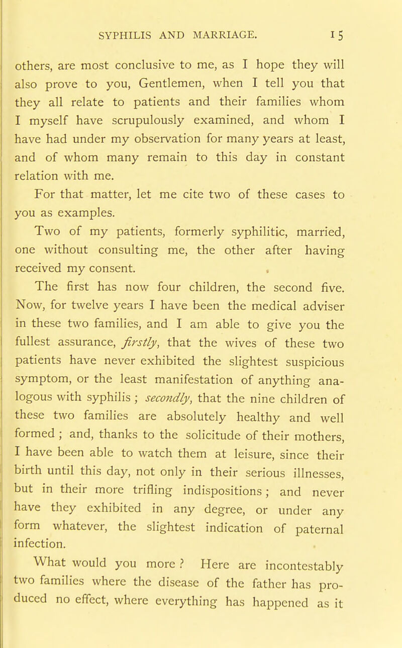 Others, are most conclusive to me, as I hope they will also prove to you, Gentlemen, when I tell you that they all relate to patients and their families whom I myself have scrupulously examined, and whom I have had under my observation for many years at least, and of whom many remain to this day in constant relation with me. For that matter, let me cite two of these cases to you as examples. Two of my patients, formerly syphilitic, married, one without consulting me, the other after having received my consent. The first has now four children, the second five. Now, for twelve years I have been the medical adviser in these two families, and I am able to give you the fullest assurance, firstly, that the wives of these two patients have never exhibited the slightest suspicious symptom, or the least manifestation of anything ana- logous with syphilis ; secondly, that the nine children of these two families are absolutely healthy and well formed ; and, thanks to the solicitude of their mothers, I have been able to watch them at leisure, since their birth until this day, not only in their serious illnesses, but in their more trifling indispositions; and never have they exhibited in any degree, or under any form whatever, the slightest indication of paternal infection. What would you more } Here are incontestably two families where the disease of the father has pro- duced no effect, where everything has happened as it