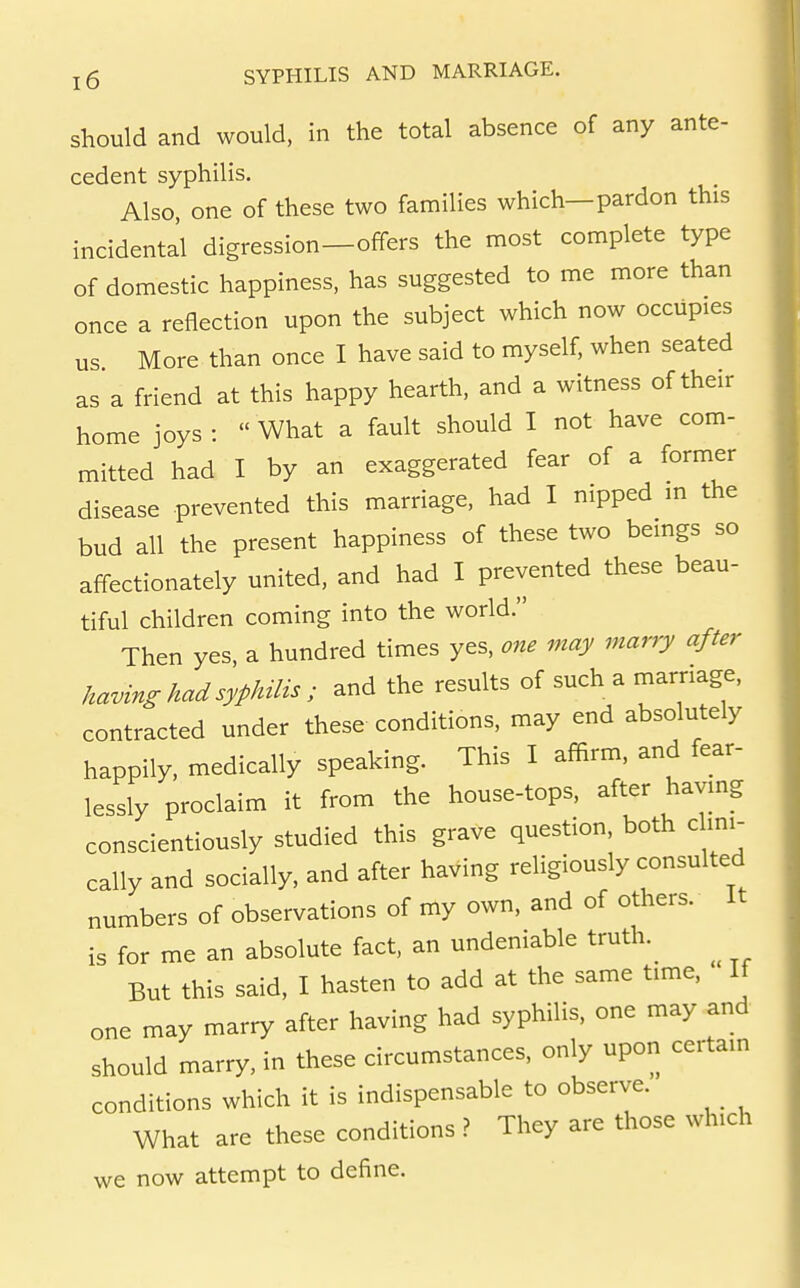 should and would, in the total absence of any ante- cedent syphilis. Also, one of these two families which—pardon this incidental digression—offers the most complete type of domestic happiness, has suggested to me more than once a reflection upon the subject which now occupies us More than once I have said to myself, when seated as a friend at this happy hearth, and a witness of their home joys :  What a fault should I not have com- mitted had I by an exaggerated fear of a former disease prevented this marriage, had I nipped m the bud all the present happiness of these two beings so aff-ectionately united, and had I prevented these beau- tiful children coming into the world. Then yes, a hundred times yes, one may marry after having had syphilis; and the results of such a marriage, contracted under these conditions, may end absolutely happily, medically speaking. This I affirm, and fear- lessly proclaim it from the house-tops, after havmg conscientiously studied this grave question, both chm- cally and socially, and after having religiously consulted numbers of observations of my own, and of others. It is for me an absolute fact, an undeniable truth.^ But this said, I hasten to add at the same time. If one may marry after having had syphilis, one may and should marry, in these circumstances, only upon certain conditions which it is indispensable to observe. What are these conditions ? They are those which we now attempt to define.