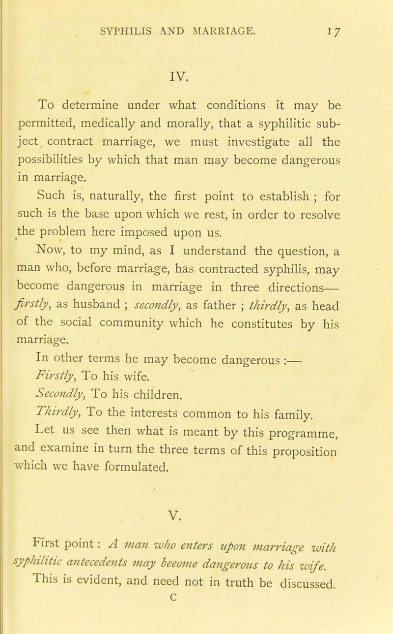 IV. To determine under what conditions it may be permitted, medically and morally, that a syphilitic sub- ject contract marriage, we must investigate all the possibilities by which that man may become dangerous in marriage. Such is, naturally, the first point to establish ; for such is the base upon which we rest, in order to resolve the problem here imposed upon us. Now, to my mind, as I understand the question, a man who, before marriage, has contracted syphilis, may become dangerous in marriage in three directions— firstly, as husband ; secondly, as father ; thirdly, as head of the social community which he constitutes by his marriage. In other terms he may become dangerous :— Firstly, To his wife. Secondly, To his children. Thirdly, To the interests common to his family. Let us see then what is meant by this programme, and examine in turn the three terms of this proposition which we have formulated. V. First point: A man tvho enters upon marriage with syphilitic antecedents may beeome dangerous to his zvife. This is evident, and need not in truth be discussed. C