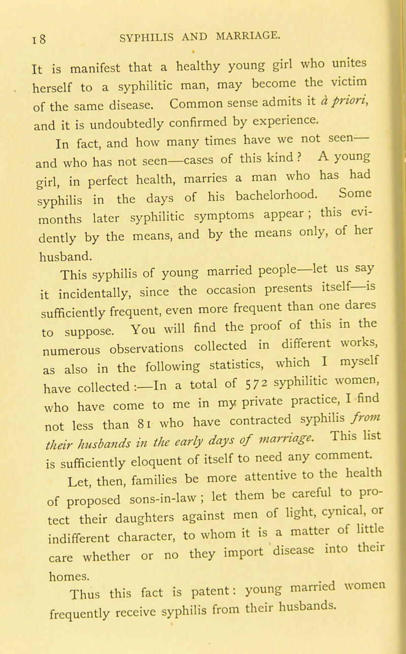 It is manifest that a healthy young girl who unites herself to a syphilitic man, may become the victim of the same disease. Common sense admits it d priori, and it is undoubtedly confirmed by experience. In fact, and how many times have we not seen— and who has not seen—cases of this kind ? A young girl, in perfect health, marries a man who has had syphilis in the days of his bachelorhood. Some months later syphilitic symptoms appear; this evi- dently by the means, and by the means only, of her husband. This syphilis of young married people—let us say it incidentally, since the occasion presents itself—is sufficiently frequent, even more frequent than one dares to suppose. You will find the proof of this in the numerous observations collected in different works, as also in the following statistics, which I myself have collected :—In a total of 572 syphilitic women, who have come to me in my private practice, I find not less than 81 who have contracted syphilis from their husbands in the early days of marriage. This list is sufficiently eloquent of itself to need any comment. Let, then, families be more attentive to the health of proposed sons-in-law ; let them be careful to pro- tect their daughters against men of light, cynical, or indifferent character, to whom it is a matter of little care whether or no they import disease into their homes. Thus this fact is patent: young married women frequently receive syphilis from their husbands.