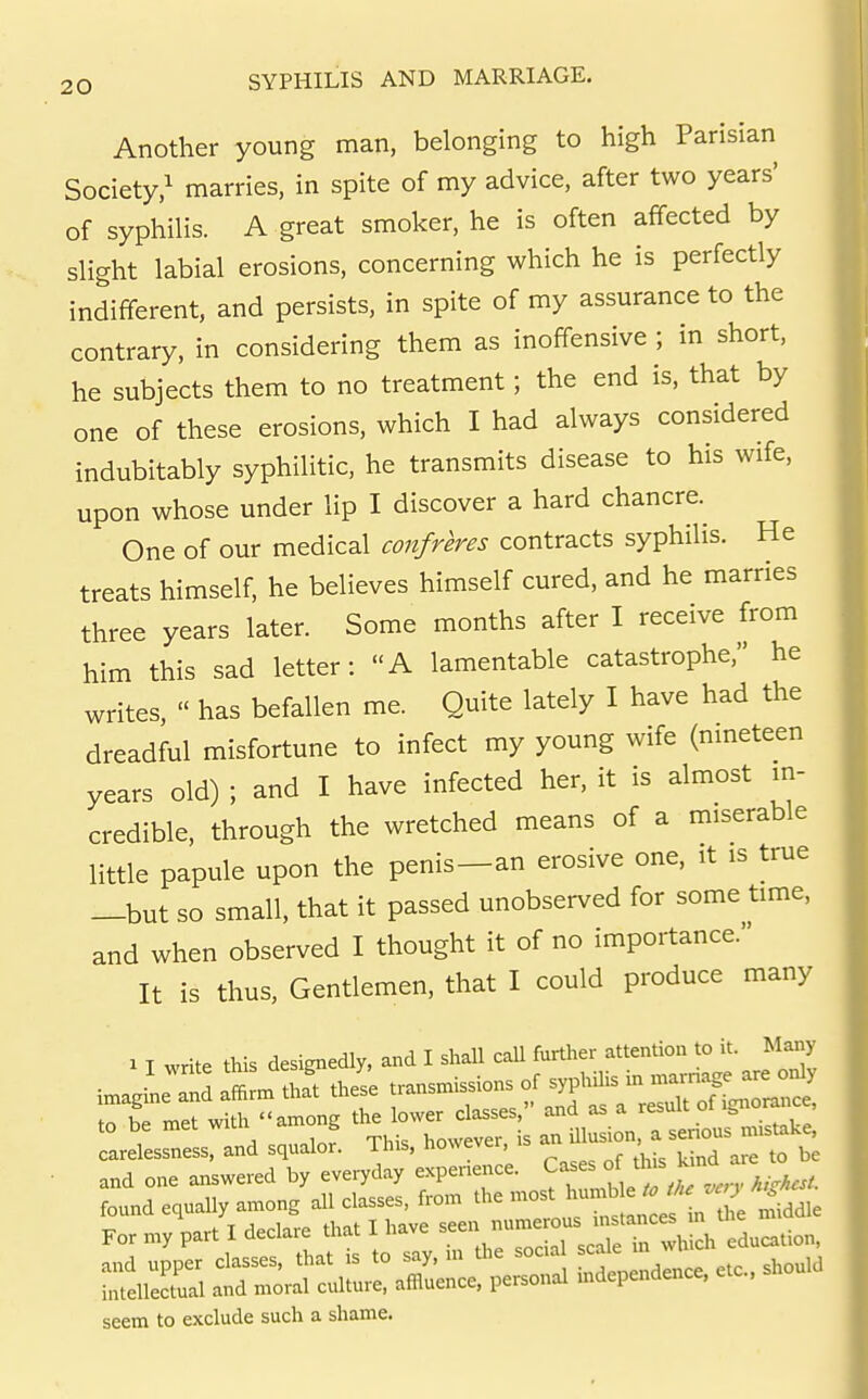 Another young man, belonging to high Parisian Society,' marries, in spite of my advice, after two years' of syphilis. A great smoker, he is often affected by slight labial erosions, concerning which he is perfectly indifferent, and persists, in spite of my assurance to the contrary, in considering them as inoffensive ; in short, he subjects them to no treatment; the end is, that by one of these erosions, which I had always considered indubitably syphilitic, he transmits disease to his wife, upon whose under lip I discover a hard chancre. One of our medical confreres contracts syphilis. He treats himself, he believes himself cured, and he marries three years later. Some months after I receive from him this sad letter: A lamentable catastrophe, he writes,  has befallen me. Quite lately I have had the dreadful misfortune to infect my young wife (nmeteen years old) ; and I have infected her, it is almost m- credible, through the wretched means of a miserable little papule upon the penis—an erosive one, it is true —but so small, that it passed unobserved for some time, and when observed I thought it of no importance. It is thus, Gentlemen, that I could produce many 1 T write this designedly, and I shall call further attention to it. Many imagine d ^^iM^ the's'e transmissions of syphilis in a— . I met with ..among ^l^i^^^^t^^, carelessness, and squalor. This, however, a , • and one answered by everyday experience. Cases j;'^ found equally among all classes, from the most For my part I declare that I have and upper classes, that is to say, m the socia ^c^^e intellectual and moral culture, affluence, personal independence, etc., seem to exclude such a shame.