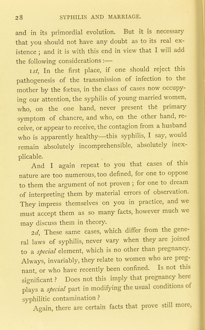 and in its primordial evolution. But it is necessary that you should not have any doubt as to its real ex- istence ; and it is with this end in view that I will add the following considerations :— 1st, In the first place, if one should reject this pathogenesis of the transmission of infection to the mother by the foetus, in the class of cases now occupy- ing our attention, the syphilis of young married women, who, on the one hand, never present the primary symptom of chancre, and who, on the other hand, re- ceive, or appear to receive, the contagion from a husband who is apparently healthy—this syphilis, I say, would remain absolutely incomprehensible, absolutely inex- plicable. And I again repeat to you that cases of this nature are too numerous, too defined, for one to oppose to them the argument of not proven ; for one to dream of interpreting them by material errors of observation. They impress themselves on you in practice, and we must accept them as so many facts, however much we may discuss them in theory. 2d, These same cases, which differ from the gene- ral laws of syphilis, never vary when they are joined to a special element, which is no other than pregnancy. Always, invariably, they relate to women who are preg- nant, or who have recently been confined. Is not this significant.? Does not this imply that pregnancy here plays a special part in modifying the usual conditions of syphilitic contamination } Again, there are certain facts that prove still more,