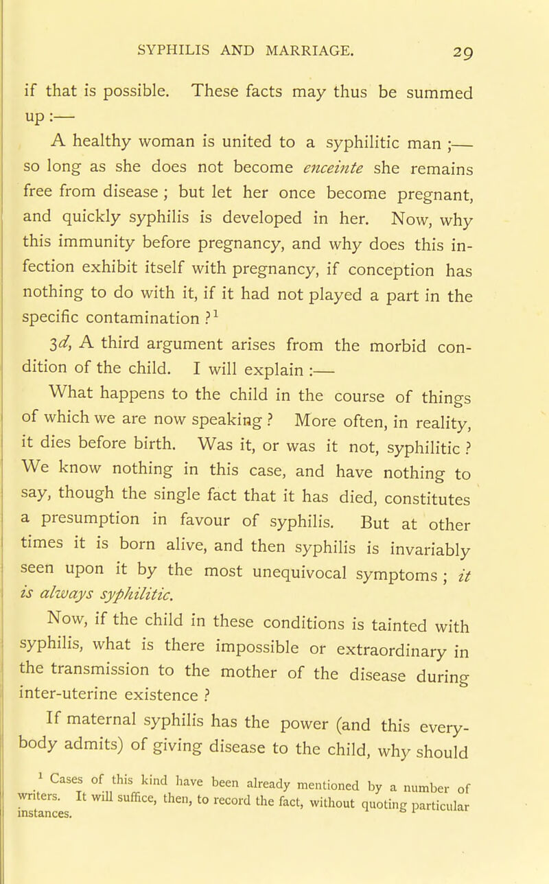 if that is possible. These facts may thus be summed up:— , A healthy woman is united to a syphilitic man ;— so long as she does not become enceinte she remains free from disease; but let her once become pregnant, and quickly syphilis is developed in her. Now, why this immunity before pregnancy, and why does this in- fection exhibit itself with pregnancy, if conception has nothing to do with it, if it had not played a part in the specific contamination ?^ 34 A third argument arises from the morbid con- dition of the child. I will explain :— What happens to the child in the course of things of which we are now speaking .? More often, in reality, it dies before birth. Was it, or was it not, syphilitic ? We know nothing in this case, and have nothing to say, though the single fact that it has died, constitutes a presumption in favour of syphilis. But at other times it is born alive, and then syphilis is invariably seen upon it by the most unequivocal symptoms ; it is always syphilitic. Now, if the child in these conditions is tainted with syphilis, what is there impossible or extraordinary in the transmission to the mother of the disease during inter-uterine existence } If maternal syphilis has the power (and this every- body admits) of giving disease to the child, why should ^ Cases of this kind liave been already mentioned by a number of rslnces '° particular