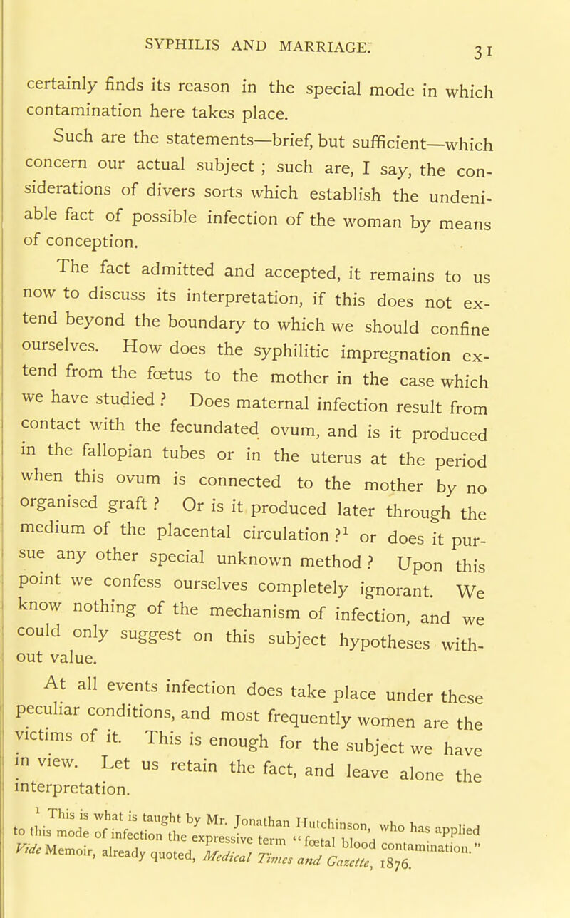certainly finds its reason in the special mode in which contamination here takes place. Such are the statements—brief, but sufficient—which concern our actual subject ; such are, I say, the con- siderations of divers sorts which establish the undeni- able fact of possible infection of the woman by means of conception. The fact admitted and accepted, it remains to us now to discuss its interpretation, if this does not ex- tend beyond the boundary to which we should confine ourselves. How does the syphilitic impregnation ex- tend from the foetus to the mother in the case which we have studied .? Does maternal infection result from contact with the fecundated ovum, and is it produced in the fallopian tubes or in the uterus at the period when this ovum is connected to the mother by no organised graft ? Or is it produced later through the medium of the placental circulation ?^ or does it pur- sue any other special unknown method ? Upon this point we confess ourselves completely ignorant We know nothing of the mechanism of infection, and we could only suggest on this subject hypotheses with- out value. At all events infection does take place under these peculiar conditions, and most frequently women are the victims of it. This is enough for the subject we have m view. Let us retain the fact, and leave alone the interpretation.