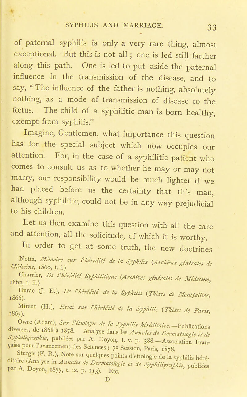 of paternal syphilis is only a very rare thing, almost exceptional. But this is not all; one is led still farther along this path. One is led to put aside the paternal influence in the transmission of the disease, and to say,  The influence of the father is nothing, absolutely nothing, as a mode of transmission of disease to the foetus. The child of a syphilitic man is born healthy, exempt from syphilis. Imagine, Gentlemen, what importance this question has for the special subject which now occupies our attention. For, in the case of a syphilitic patient who comes to consult us as to whether he may or may not marry, our responsibility would be much lighter if we had placed before us the certainty that this man, although syphilitic, could not be in any way prejudicial to his children. Let us then examine this question with all the care and attention, all the solicitude, of which it is worthy. In order to get at some truth, the new doctrines Notta, AlJmoire sur Phiredite de la Syphilis {Archives ginirales de Medecine, i860, t. 1.) Charrier, De rhh-editi Syphilitique {Archives ginirales de Midecine IS02, t. 11.) ' xZ^r^' '^''^''^^''^ Montpellier, 1867^' Owre (Adam) Vkiologie de la Syphilis /5/r/^/«^>..-Publications diverses, de z868 4 1878. Analyse dans les Annales de Dern.atclosie eTde Syphihgraphte, publiees par A. Doyon, t. v. p. 388.-Association Fran- Saise pour 1 avancement des Sciences; 70 Session, Paris, 1878 ^^T' 7' 'l'''^'' d'etiologie de la syphilis her^- trT n '« -^-^'^^^ Syphiligraphie, publiees par A. Doyon, 1877, t. IX. p. 113). Etc. D