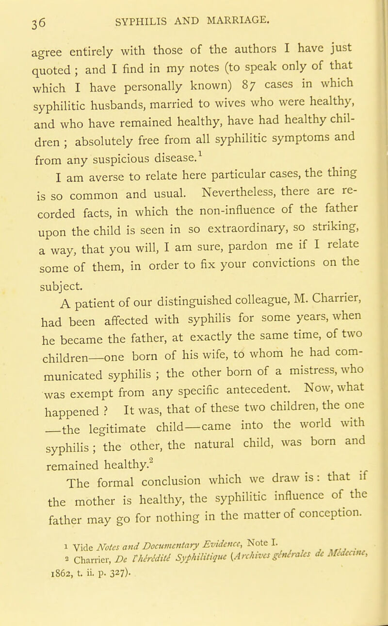agree entirely with those of the authors I have just quoted ; and I find in my notes (to speak only of that which I have personally known) 87 cases in which syphilitic husbands, married to wives who were healthy, and who have remained healthy, have had healthy chil- dren ; absolutely free from all syphilitic symptoms and from any suspicious disease.^ I am averse to relate here particular cases, the thing is so common and usual. Nevertheless, there are re- corded facts, in which the non-influence of the father upon the child is seen in so extraordinary, so striking, a way, that you will, I am sure, pardon me if I relate some of them, in order to fix your convictions on the subject. A patient of our distinguished colleague, M. Charrier, had been affected with syphilis for some years, when he became the father, at exactly the same time, of two children—one born of his wife, to whom he had com- municated syphilis ; the other born of a mistress, who was exempt from any specific antecedent. Now, what happened ? It was, that of these two children, the one —the legitimate child—came into the world with syphilis; the other, the natural child, was born and remained healthy.^ The formal conclusion which we draw is: that if the mother is healthy, the syphilitic influence of the father may go for nothing in the matter of conception. 1 Vide Notes and Documentary Evidence, Note I. Charrier, De I'hMditi Syphilitiquc {Archives ginirales dc Midccme, 1862, t. ii. p. 327)-