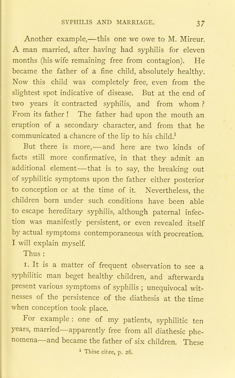Another example,—this one we owe to M. Mireur, A man married, after having had syphilis for eleven months (his wife remaining free from contagion). He became the father of a fine child, absolutely healthy. Now this child was completely free, even from the slightest spot indicative of disease. But at the end of two years it contracted syphilis, and from whom ? From its father ! The father had upon the mouth an eruption of a secondary character, and from that he communicated a chancre of the lip to his child.-*^ But there is more,—and here are two kinds of facts still more confirmative, in that they admit an additional element—that is to say, the breaking out of syphilitic symptoms upon the father either posterior to conception or at the time of it. Nevertheless, the children born under such conditions have been able to escape hereditary syphilis, although paternal infec- tion was manifestly persistent, or even revealed itself by actual symptoms contemporaneous with procreation. I will explain myself. Thus : I. It is a matter of frequent observation to see a syphilitic man beget healthy children, and afterwards present various symptoms of syphilis ; unequivocal wit- nesses of the persistence of the diathesis at the time when conception took place. For example : one of my patients, syphilitic ten years, married—apparently free from all diathesic phe- nomena—and became the father of six children. These ^ Thfese citee, p. 26.