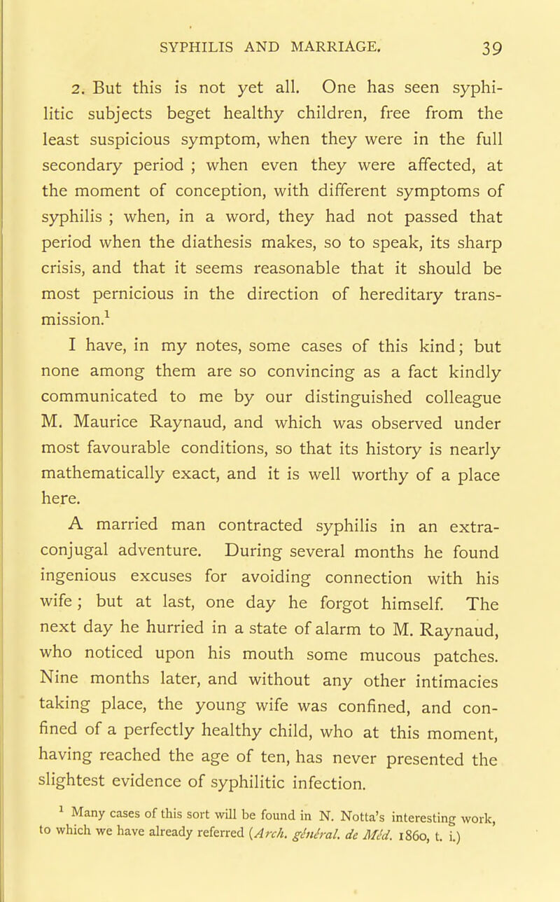 2. But this is not yet all. One has seen syphi- litic subjects beget healthy children, free from the least suspicious symptom, when they were in the full secondary period ; when even they were affected, at the moment of conception, with different symptoms of syphilis ; when, in a word, they had not passed that period when the diathesis makes, so to speak, its sharp crisis, and that it seems reasonable that it should be most pernicious in the direction of hereditary trans- mission.-^ I have, in my notes, some cases of this kind; but none among them are so convincing as a fact kindly communicated to me by our distinguished colleague M. Maurice Raynaud, and which was observed under most favourable conditions, so that its history is nearly mathematically exact, and it is well worthy of a place here. A married man contracted syphilis in an extra- conjugal adventure. During several months he found ingenious excuses for avoiding connection with his wife; but at last, one day he forgot himself The next day he hurried in a state of alarm to M. Raynaud, who noticed upon his mouth some mucous patches. Nine months later, and without any other intimacies taking place, the young wife was confined, and con- fined of a perfectly healthy child, who at this moment, having reached the age of ten, has never presented the slightest evidence of syphilitic infection. 1 Many cases of this sort wOl be found in N. Notta's interesting work, to which we have ah-eady referred {Arch, ghih-al. de MM. i860, t. i.)