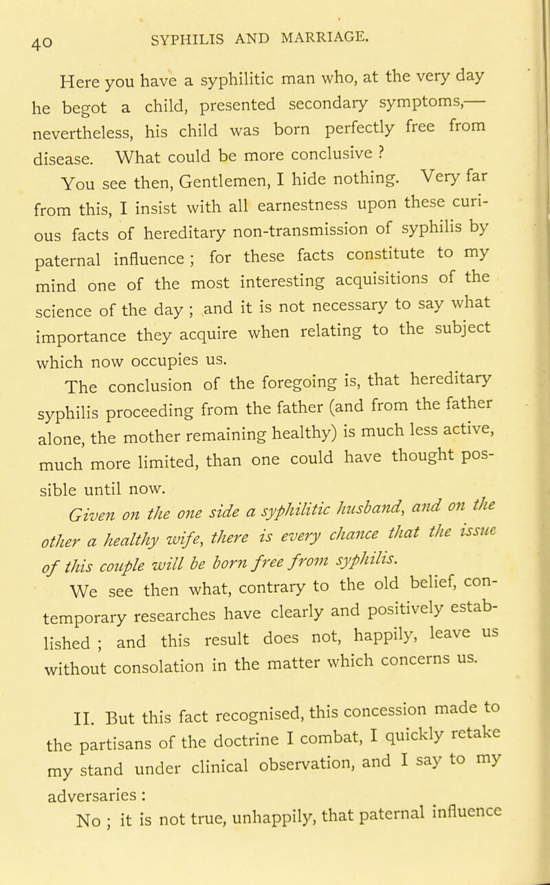 Here you have a syphilitic man who, at the very day he begot a child, presented secondary symptoms,— nevertheless, his child was born perfectly free from disease. What could be more conclusive ? You see then, Gentlemen, I hide nothing. Very far from this, I insist with all earnestness upon these curi- ous facts of hereditary non-transmission of syphilis by paternal influence; for these facts constitute to my mind one of the most interesting acquisitions of the science of the day ; and it is not necessary to say what importance they acquire when relating to the subject which now occupies us. The conclusion of the foregoing is, that hereditary syphilis proceeding from the father (and from the father alone, the mother remaining healthy) is much less active, much more limited, than one could have thought pos- sible until now. Given on the one side a syphilitic husband, and on the other a healthy wife, there is every chance that the issue of this couple will be born free from syphilis. We see then what, contrary to the old belief, con- temporary researches have clearly and positively estab- lished ; and this result does not, happily, leave us without consolation in the matter which concerns us. II. But this fact recognised, this concession made to the partisans of the doctrine I combat, I quickly retake my stand under clinical observation, and I say to my adversaries : No ; it is not true, unhappily, that paternal influence