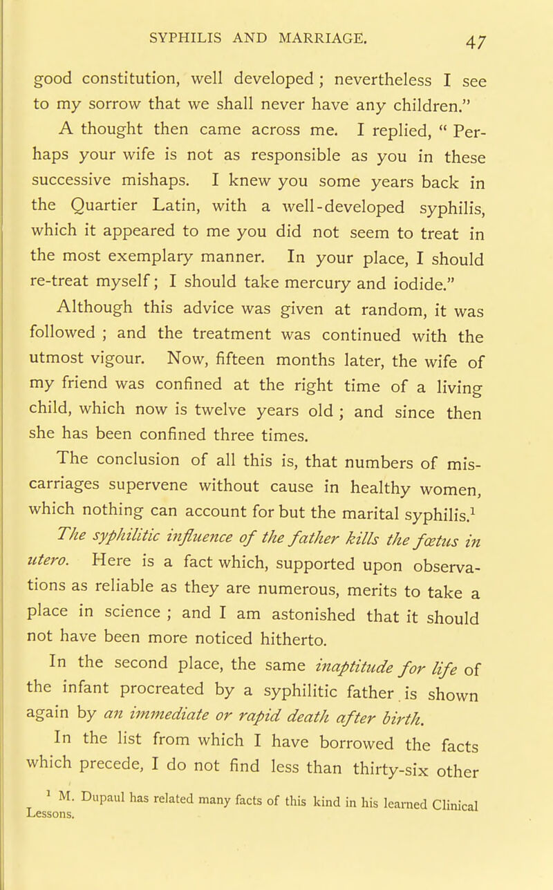 good constitution, well developed; nevertheless I see to my sorrow that we shall never have any children. A thought then came across me. I replied,  Per- haps your wife is not as responsible as you in these successive mishaps. I knew you some years back in the Quartier Latin, with a well-developed syphilis, which it appeared to me you did not seem to treat in the most exemplary manner. In your place, I should re-treat myself; I should take mercury and iodide. Although this advice was given at random, it was followed ; and the treatment was continued with the utmost vigour. Now, fifteen months later, the wife of my friend was confined at the right time of a living child, which now is twelve years old ; and since then she has been confined three times. The conclusion of all this is, that numbers of mis- carriages supervene without cause in healthy women, which nothing can account for but the marital syphilis.^ The syphilitic influence of the father kills the fcetus in ittero. Here is a fact which, supported upon observa- tions as reliable as they are numerous, merits to take a place in science ; and I am astonished that it should not have been more noticed hitherto. In the second place, the same inaptitude for life of the infant procreated by a syphilitic father is shown again by an immediate or rapid death after birth. In the list from which I have borrowed the facts which precede, I do not find less than thirty-six other ' M. Dupaul has related many facts of this kind in his learned Clinical Lessons.