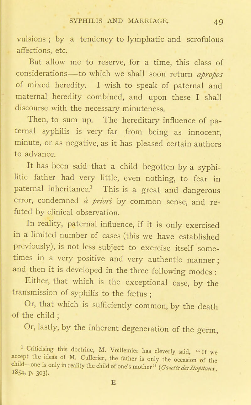 vulsions ; by a tendency to lymphatic and scrofulous affections, etc. But allow me to reserve, for a time, this class of considerations—to which we shall soon return apropos of mixed heredity. I wish to speak of paternal and maternal heredity combined, and upon these I shall discourse with the necessary minuteness. Then, to sum up. The hereditary influence of pa- ternal syphilis is very far from being as innocent, minute, or as negative, as it has pleased certain authors to advance. It has been said that a child begotten by a syphi- litic father had very little, even nothing, to fear in paternal inheritance.^ This is a great and dangerous error, condemned a priori by common sense, and re- futed by clinical observation. In reality, paternal influence, if it is only exercised in a limited number of cases (this we have established previously), is not less subject to exercise itself some- times in a very positive and very authentic manner; and then it is developed in the three following modes : Either, that which is the exceptional case, by the transmission of syphilis to the foetus ; Or, that which is sufficiently common, by the death of the child ; Or, lastly, by the inherent degeneration of the germ, 1 Criticising this doctrine, M. Voillemier has cleverly said  If we accept the ideas of M. Cullerier, the father is only the occasion of the child-one IS only in reality the child of one's mother  {Gazette desHotitaux lSS4, p. 303)- E