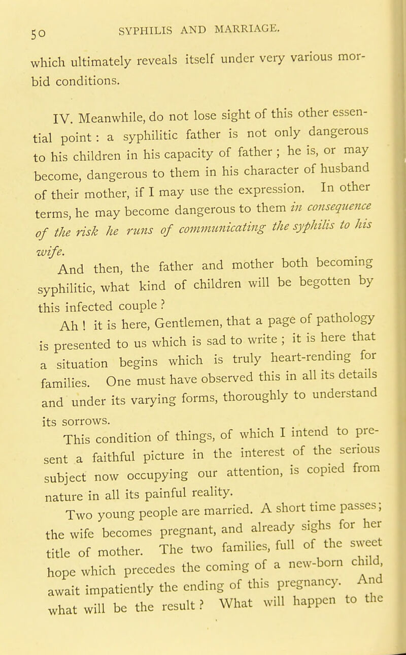 which ultimately reveals itself under very various mor- bid conditions. IV. Meanwhile, do not lose sight of this other essen- tial point : a syphilitic father is not only dangerous to his children in his capacity of father ; he is, or may become, dangerous to them in his character of husband of their mother, if I may use the expression. In other terms, he may become dangerous to them in consequence of the risk he runs of commimicating the syphilis to his wife. And then, the father and mother both becommg syphilitic, what kind of children will be begotten by this infected couple ? Ah ! it is here. Gentlemen, that a page of pathology is presented to us which is sad to write ; it is here that a situation begins which is truly heart-rending for families One must have observed this in all its details and under its varying forms, thoroughly to understand its sorrows. This condition of things, of which I intend to pre- sent a faithful picture in the interest of the serious subject now occupying our attention, is copied from nature in all its painful reality. Two young people are married. A short time passes; the wife becomes pregnant, and already sighs for her title of mother. The two families, full of the sweet hope which precedes the coming of a new-born child await impatiently the ending of this pregnancy. And what will be the result} What will happen to the