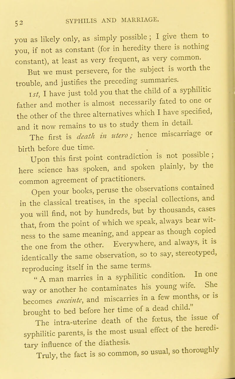 you as likely only, as simply possible ; I give them to you, if not as constant (for in heredity there is nothing constant), at least as very frequent, as very common. But we must persevere, for the subject is worth the trouble, and justifies the preceding summaries. 1st, I have just told you that the child of a syphilitic father and mother is almost necessarily fated to one or the other of the three alternatives which I have specified, and it now remains to us to study them in detail. The first is death in utero; hence miscarriage or birth before due time. Upon this first point contradiction is not possible ; here science has spoken, and spoken plainly, by the common agreement of practitioners. Open your books, peruse the observations contained in the classical treatises, in the special collections, and you will find, not by hundreds, but by thousands, cases that, from the point of which we speak, always bear wit- ness' to the same meaning, and appear as though copied the one from the other. Everywhere, and always, it is identically the same observation, so to say, stereotyped, reproducing itself in the same terms. A man marries in a syphilitic condition. In one way or another he contaminates his young wife. She becomes enceinte, and miscarries in a few months, or is brought to bed before her time of a dead child. The intra-uterine death of the fc£tus, the issue of syphilitic parents, is the most usual effect of the heredi- tary influence of the diathesis. Truly, the fact is so common, so usual, so thoroughly