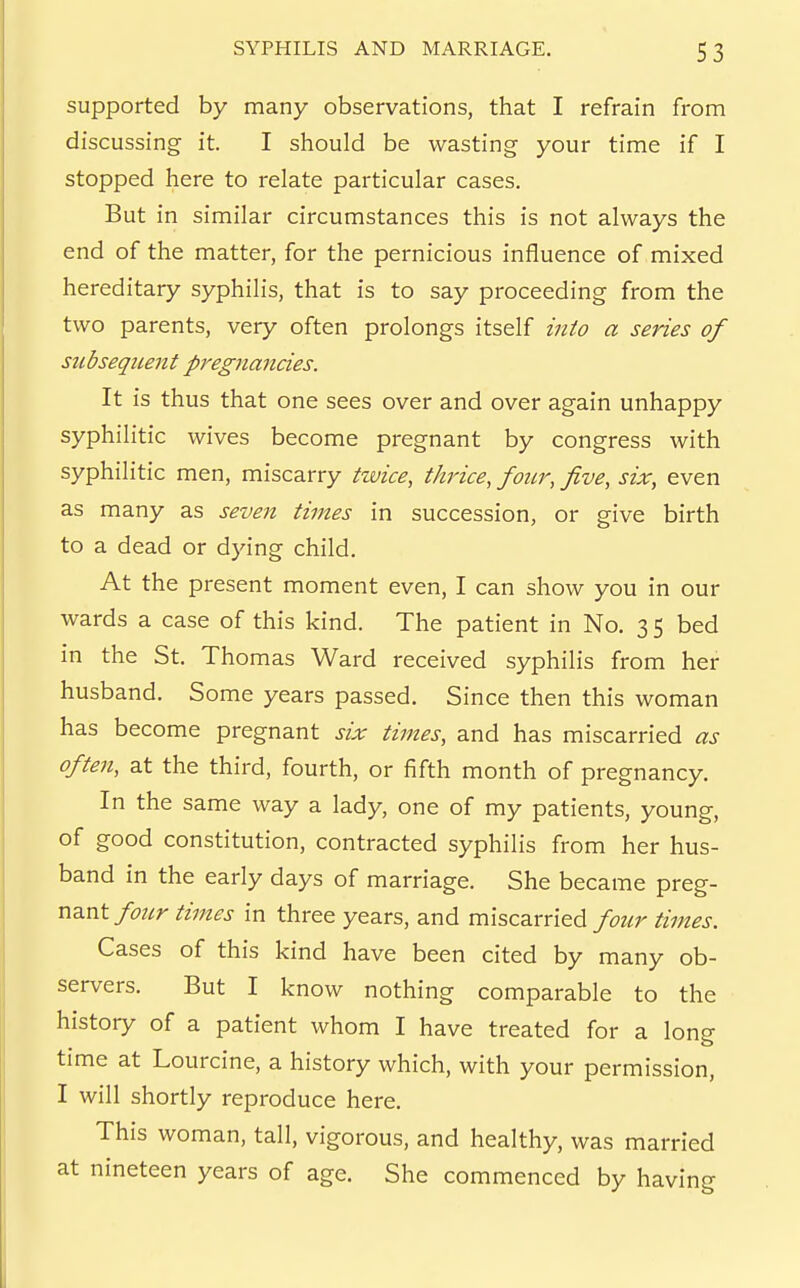 supported by many observations, that I refrain froni discussing it. I should be wasting your time if I stopped here to relate particular cases. But in similar circumstances this is not always the end of the matter, for the pernicious influence of mixed hereditary syphilis, that is to say proceeding from the two parents, very often prolongs itself into a series of subsequent pregnancies. It is thus that one sees over and over again unhappy syphilitic wives become pregnant by congress with syphilitic men, miscarry twice, thrice, four, five, six, even as many as seven times in succession, or give birth to a dead or dying child. At the present moment even, I can show you in our wards a case of this kind. The patient in No. 3 5 bed in the St. Thomas Ward received syphilis from her husband. Some years passed. Since then this woman has become pregnant six times, and has miscarried as often, at the third, fourth, or fifth month of pregnancy. In the same way a lady, one of my patients, young, of good constitution, contracted syphilis from her hus- band in the early days of marriage. She became n3.nt four times in three years, and miscarried four times. Cases of this kind have been cited by many ob- servers. But I know nothing comparable to the history of a patient whom I have treated for a long time at Lourcine, a history which, with your permission, I will shortly reproduce here. This woman, tall, vigorous, and healthy, was married at nineteen years of age. She commenced by having