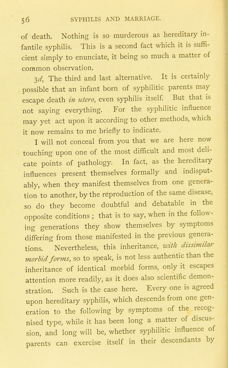 of death. Nothing is so murderous as hereditary in- fantile syphilis. This is a second fact which it is suffi- cient simply to enunciate, it being so much a matter of common observation. id. The third and last alternative. It is certainly possible that an infant born of syphilitic parents may escape death in titero, even syphilis itself But that is not saying everything. For the syphilitic influence may yet act upon it according to other methods, which it now remains to me briefly to indicate. I will not conceal from you that we are here now touching upon one of the most difficult and most deli- cate points of pathology. In fact, as the hereditary influences present themselves formally and indisput- ably, when they manifest themselves from one genera- tion to another, by the reproduction of the same disease, so do they become doubtful and debatable in the opposite conditions ; that is to say, when in the follow- ing generations they show themselves by symptoms differing from those manifested in the previous genera- tions. Nevertheless, this inheritance, tvith dissimilar morbid forms, so to speak, is not less authentic than the inheritance of identical morbid forms, only it escapes attention more readily, as it does also scientific demon- stration. Such is the case here. Every one is agreed upon hereditary syphilis, which descends from one gen- eration to the following by symptoms of the recog- nised type, while it has been long a matter of discus- sion, and long will be, whether syphilitic influence of parents can exercise itself in their descendants by