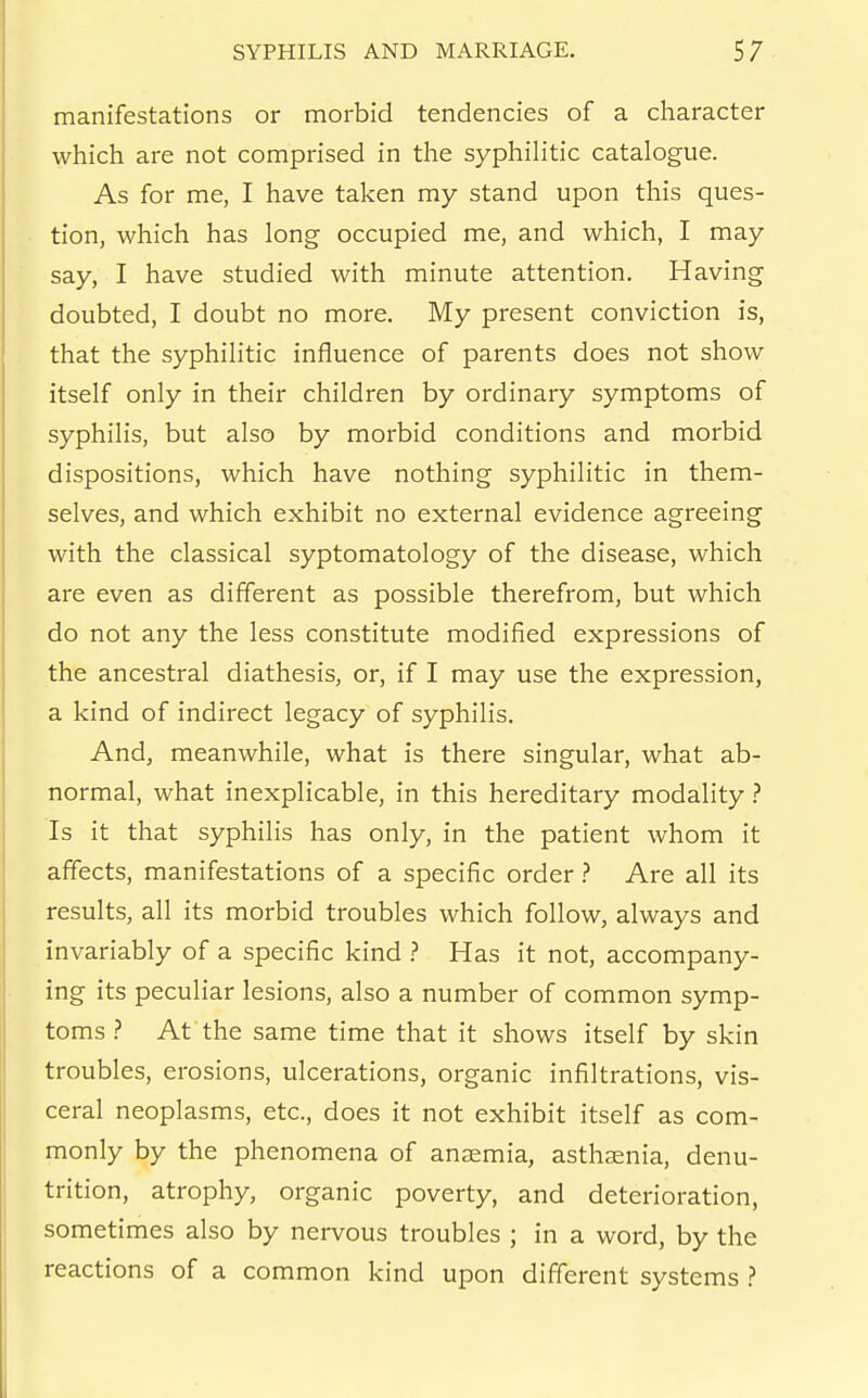 manifestations or morbid tendencies of a character which are not comprised in the syphilitic catalogue. As for me, I have taken my stand upon this ques- tion, which has long occupied me, and which, I may say, I have studied with minute attention. Having doubted, I doubt no more. My present conviction is, that the syphilitic influence of parents does not show itself only in their children by ordinary symptoms of syphilis, but also by morbid conditions and morbid dispositions, which have nothing syphilitic in them- selves, and which exhibit no external evidence agreeing with the classical syptomatology of the disease, which are even as different as possible therefrom, but which do not any the less constitute modified expressions of the ancestral diathesis, or, if I may use the expression, a kind of indirect legacy of syphilis. And, meanwhile, what is there singular, what ab- normal, what inexplicable, in this hereditary modality ? Is it that syphilis has only, in the patient whom it affects, manifestations of a specific order ? Are all its results, all its morbid troubles which follow, always and invariably of a specific kind ? Has it not, accompany- ing its peculiar lesions, also a number of common symp- toms ? At the same time that it shows itself by skin troubles, erosions, ulcerations, organic infiltrations, vis- ceral neoplasms, etc., does it not exhibit itself as com- monly by the phenomena of anaemia, asthaenia, denu- trition, atrophy, organic poverty, and deterioration, sometimes also by nervous troubles ; in a word, by the reactions of a common kind upon different systems }