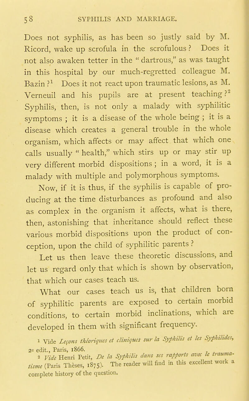 Does not syphilis, as has been so justly said by M. Ricord, wake up scrofula in the scrofulous ? Does it not also awaken tetter in the  dartrous, as was taught in this hospital by our much-regretted colleague M. Bazin ?^ Does it not react upon traumatic lesions, as M. Verneuil and his pupils are at present teaching?^ Syphilis, then, is not only a malady with syphilitic symptoms ; it is a disease of the whole being ; it is a disease which creates a general trouble in the whole organism, which affects or may affect that which one calls usually  health, which stirs up or may stir up very different morbid dispositions ; in a word, it is a malady with multiple and polymorphous symptoms. Now, if it is thus, if the syphilis is capable of pro- ducing at the time disturbances as profound and also as complex in the organism it affects, what is there, then, astonishing that inheritance should reflect these various morbid dispositions upon the product of con- ception, upon the child of syphilitic parents ? Let us then leave these theoretic discussions, and let us regard only that which is shown by observation, that which our cases teach us. What our cases teach us is, that children born of syphilitic parents are exposed to certain morbid conditions, to certain morbid inclinations, which are developed in them with significant frequency. 1 Vide Lefons tJUoriques et cliniqucs sur la Syphilis ct Ics Syphilidcs, 2<-- edit., Palis, 1866. 3 Vide Henri Petit, De la Syphilis dans scs rapports avec Ic trauma- tisme (Paris Theses, 1875). The reader will find in this excellent work a complete history of the question.