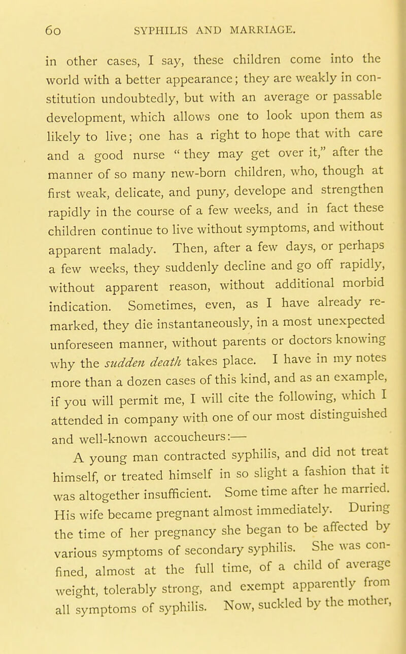 in other cases, I say, these children come into the world with a better appearance; they are weakly in con- stitution undoubtedly, but with an average or passable development, which allows one to look upon them as likely to live; one has a right to hope that with care and a good nurse  they may get over it, after the manner of so many new-born children, who, though at first weak, delicate, and puny, develope and strengthen rapidly in the course of a few weeks, and in fact these children continue to live without symptoms, and without apparent malady. Then, after a few days, or perhaps a few weeks, they suddenly decline and go off rapidly, without apparent reason, without additional morbid indication. Sometimes, even, as I have already re- marked, they die instantaneously, in a most unexpected unforeseen manner, without parents or doctors knowing why the sudden death takes place. I have in my notes more than a dozen cases of this kind, and as an example, if you will permit me, I will cite the following, which I attended in company with one of our most distinguished and well-known accoucheurs:— A young man contracted syphilis, and did not treat himself, or treated himself in so slight a fashion that it was altogether insufficient. Some time after he married. His wife became pregnant almost immediately. During the time of her pregnancy she began to be affected by various symptoms of secondary syphilis. She was con- fined, almost at the full time, of a child of average weight, tolerably strong, and exempt apparently from all symptoms of syphilis. Now, suckled by the mother,