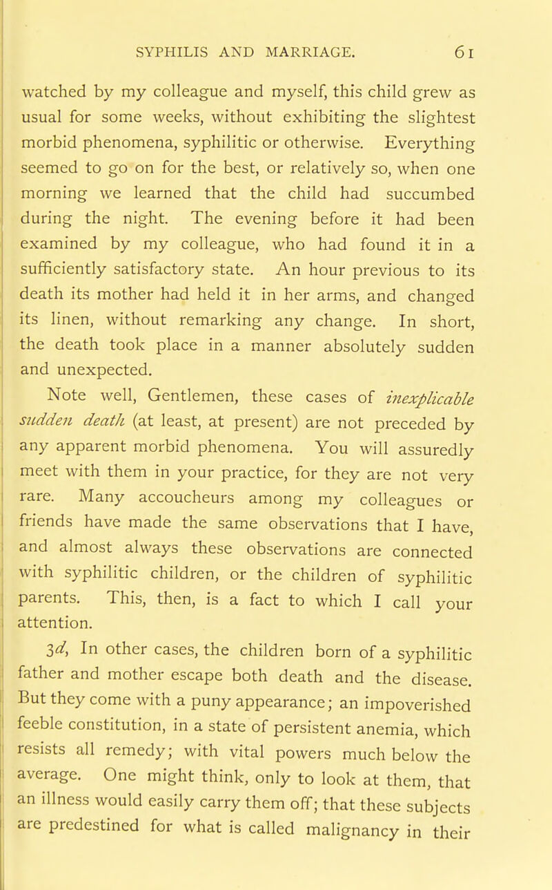 watched by my colleague and myself, this child grew as usual for some weeks, without exhibiting the slightest morbid phenomena, syphilitic or otherwise. Everything seemed to go on for the best, or relatively so, when one morning we learned that the child had succumbed during the night. The evening before it had been examined by my colleague, who had found it in a sufficiently satisfactory state. An hour previous to its death its mother had held it in her arms, and changed its linen, without remarking any change. In short, the death took place in a manner absolutely sudden and unexpected. Note well. Gentlemen, these cases of inexplicable sudden death (at least, at present) are not preceded by any apparent morbid phenomena. You will assuredly meet with them in your practice, for they are not very rare. Many accoucheurs among my colleagues or friends have made the same observations that I have, and almost always these observations are connected with syphilitic children, or the children of syphilitic parents. This, then, is a fact to which I call your attention. Zd, In other cases, the children born of a syphilitic father and mother escape both death and the disease. But they come with a puny appearance; an impoverished feeble constitution, in a state of persistent anemia, which resists all remedy; with vital powers much below the average. One might think, only to look at them, that an illness would easily carry them off; that these subjects are predestined for what is called malignancy in their