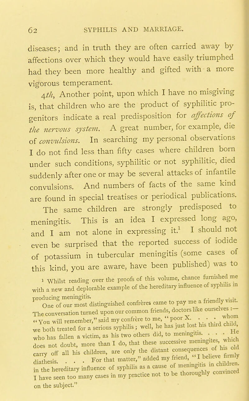 diseases; and in truth they are often carried away by affections over which they would have easily triumphed had they been more healthy and gifted with a more vigorous temperament. A,th, Another point, upon which I have no misgiving is, that children who are the product of syphilitic pro- genitors indicate a real predisposition for affections of the nervous system. A great number, for example, die of convulsions. In searching my personal observations I do not find less than fifty cases where children born under such conditions, syphilitic or not syphilitic, died suddenly after one or may be several attacks of infantile convulsions. And numbers of facts of the same kind are found in special treatises or periodical publications. The same children are strongly predisposed to meningitis. This is an idea I expressed long ago, and I am not alone in expressing it.^ I should not even be surprised that the reported success of iodide of potassium in tubercular meningitis (some cases of this kind, you are aware, have been published) was to 1 Whilst reading over the proofs of this voUime, chance furnished me with a new and deplorable example of the hereditary influence of syphihs m croducmsr meningitis. . . One of our most distinguished confreres came to pay me a fnend y ^^s^t. The conversation turned upon our common friends, doctors like ourselves :-  You will remember, said my confrere to me,  poor X. • • • Jboth treated for a serious syphihs; well, he has just lost his thud child who has fallen a victim, as his two others did, to meningitis. . . . He does not doubt, more than I do, that these successive --f f carry off all his children, are only the distant consequences of his old dSesis . . For that matter, added my friend,  I beheve fi.mly inCe hereditaiy influence of syphilis as a cause of meningitis m chUdren^ ; haveTeen toJmany cases in my practice not to be thoroughly convinced on the subject.