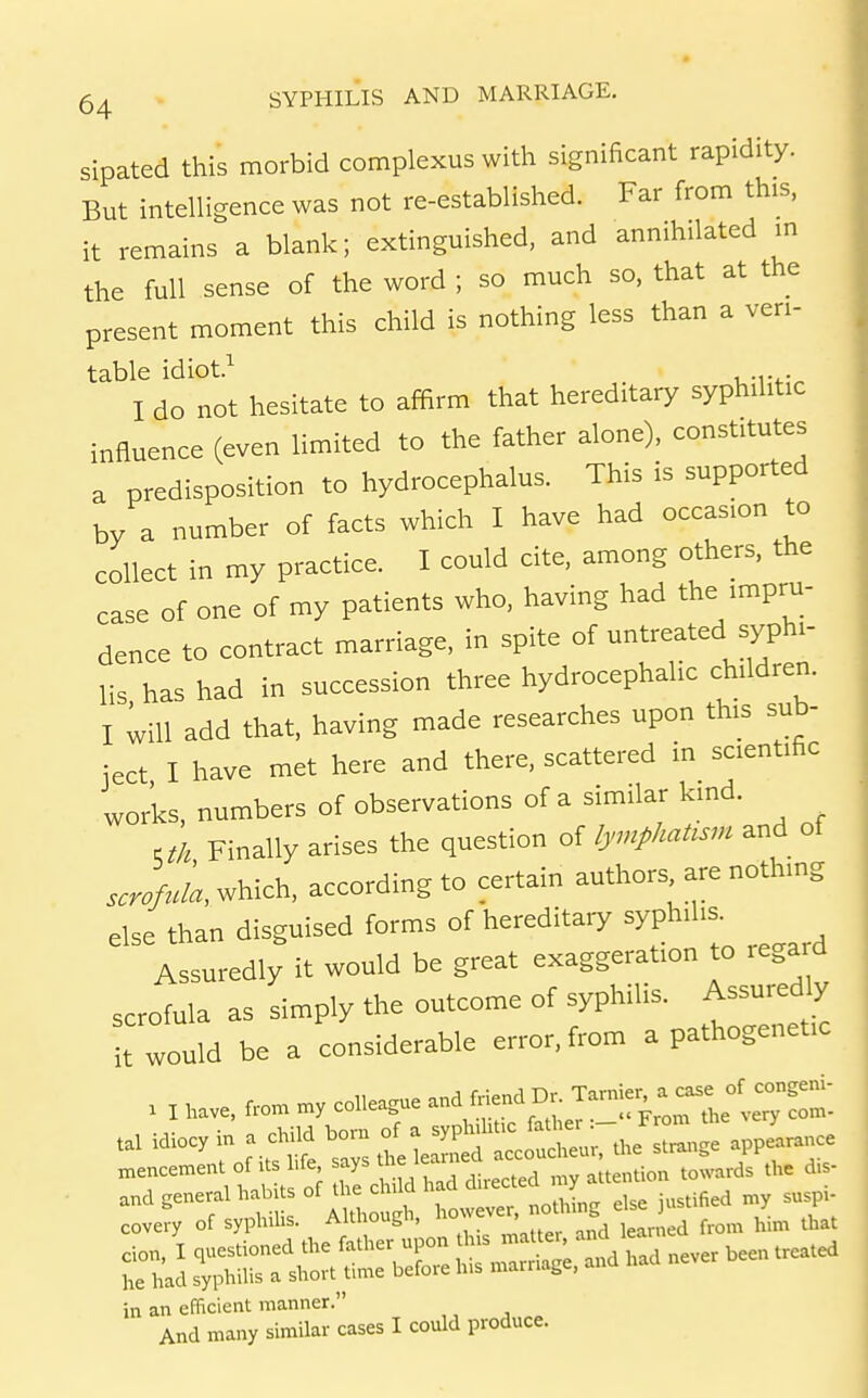 sipated this morbid complexus with significant rapidity. But intelligence was not re-established. Far from this, it remains a blank; extinguished, and annihilated m the full sense of the word ; so much so, that at the present moment this child is nothing less than a ven- table idiot.^ . I do not hesitate to affirm that hereditary syphilitic influence (even limited to the father alone), constitutes a predisposition to hydrocephalus. This is supported by a number of facts which I have had occasion to collect in my practice. I could cite, among others, the case of one of my patients who, having had the impru- dence to contract marriage, in spite of untreated syphi- lis has had in succession three hydrocephalic children. I ^ill add that, having made researches upon this sub- ject I have met here and there, scattered in scientific works, numbers of observations of a similar kind. cth Finally arises the question of lymphattsm and of which, according to certain authors are nothing else than disguised forms of hereditary syphilis. Assuredly it would be great exaggeration to regard scrofula as simply the outcome of syphilis. Assuredly •t would be a considerable error, from a pathogenetic . I fro. my colleague and Mend Dr. '^-%l^l^:^Z- covery of syphilis. Although, '--J^^^ ^^^f, te ,Ld from him that in an efficient manner. And many similar cases I could produce.