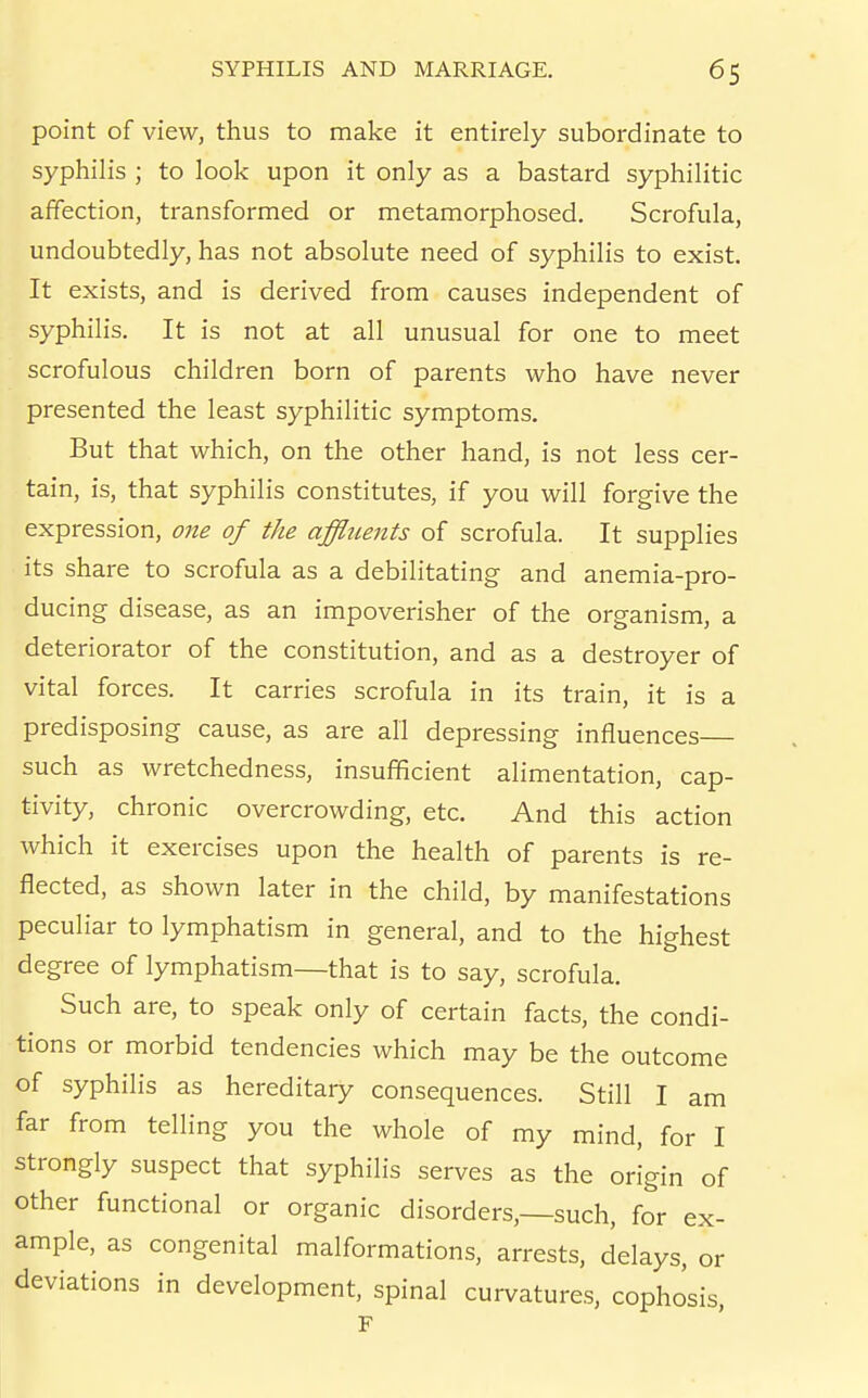 point of view, thus to make it entirely subordinate to syphilis ; to look upon it only as a bastard syphilitic affection, transformed or metamorphosed. Scrofula, undoubtedly, has not absolute need of syphilis to exist. It exists, and is derived from causes independent of syphilis. It is not at all unusual for one to meet scrofulous children born of parents who have never presented the least syphilitic symptoms. But that which, on the other hand, is not less cer- tain, is, that syphilis constitutes, if you will forgive the expression, one of the affluents of scrofula. It supplies its share to scrofula as a debilitating and anemia-pro- ducing disease, as an impoverisher of the organism, a deteriorator of the constitution, and as a destroyer of vital forces. It carries scrofula in its train, it is a predisposing cause, as are all depressing influences— such as wretchedness, insufficient alimentation, cap- tivity, chronic overcrowding, etc. And this action which it exercises upon the health of parents is re- flected, as shown later in the child, by manifestations peculiar to lymphatism in general, and to the highest degree of lymphatism—that is to say, scrofula. Such are, to speak only of certain facts, the condi- tions or morbid tendencies which may be the outcome of syphilis as hereditary consequences. Still I am far from telling you the whole of my mind, for I strongly suspect that syphilis serves as the origin of other functional or organic disorders,—such, for ex- ample, as congenital malformations, arrests, delays, or deviations in development, spinal curvatures, cophosis, F