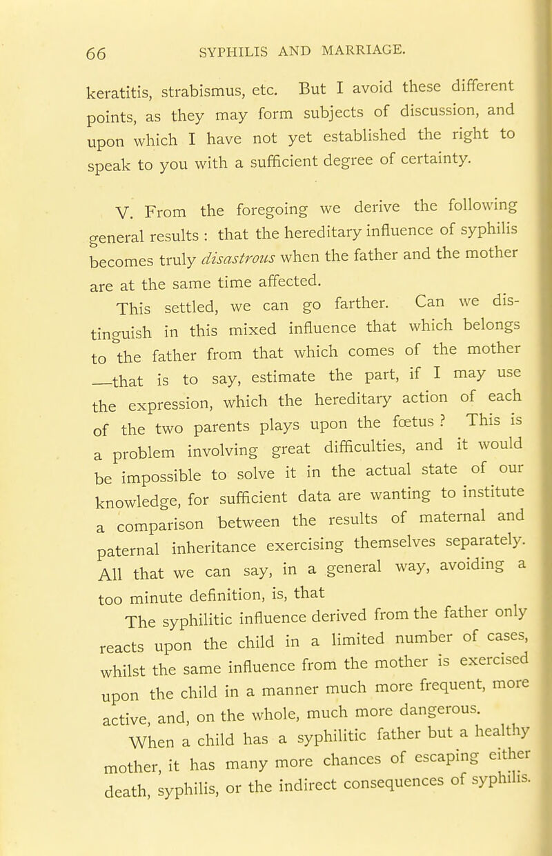 keratitis, strabismus, etc. But I avoid these different points, as they may form subjects of discussion, and upon which I have not yet established the right to speak to you with a sufficient degree of certainty. V. From the foregoing we derive the following general results : that the hereditary influence of syphilis becomes truly disastrous when the father and the mother are at the same time affected. This settled, we can go farther. Can we dis- tinguish in this mixed influence that which belongs to the father from that which comes of the mother that is to say, estimate the part, if I may use the expression, which the hereditary action of each of the two parents plays upon the fcetus ? This is a problem involving great difficulties, and it would be impossible to solve it in the actual state of our knowledge, for sufficient data are wanting to institute a comparison between the results of maternal and paternal inheritance exercising themselves separately. All that we can say, in a general way, avoiding a too minute definition, is, that The syphilitic influence derived from the father only reacts upon the child in a limited number of cases, whilst the same influence from the mother is exercised upon the child in a manner much more frequent, more active and, on the whole, much more dangerous. When a child has a syphilitic father but a healthy mother, it has many more chances of escaping either death, syphilis, or the indirect consequences of syphihs.
