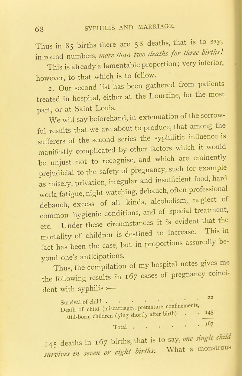 Thus in 85 births there are 58 deaths, that is to say, in round numbers, more than two deaths for three birt/is! This is ah-eady a lamentable proportion; very inferior, however, to that which is to follow. 2. Our second list has been gathered from patients treated in hospital, either at the Lourcine, for the most part, or at Saint Louis. We will say beforehand, in extenuation of the sorrow- ful results that we are about to produce, that among the sufferers of the second series the syphilitic influence is manifestly complicated by other factors which it would be unjust not to recognise, and which are eminently prejudicial to the safety of pregnancy, such for example as misery, privation, irregular and insufficient food, hard work, fatigue, night watching, debauch, often professional debauch, excess of all kinds, alcoholism, neglect of common hygienic conditions, and of special treatment, etc Under these circumstances it is evident that the mortality of children is destined to increase. This m fact has been the case, but in proportions assuredly be- yond one's anticipations. Thus the compilation of my hospital notes gives me the following results in 167 cases of pregnancy coinci- dent with syphilis :— 22 Survival of child ' ' , Death of child (miscarriages, premature confinements, still-born, children dying shortly after birth) . • _I45 Total 145 deaths in 167 births, that is to say, one single child survives in seven or eight births. What a monstrous