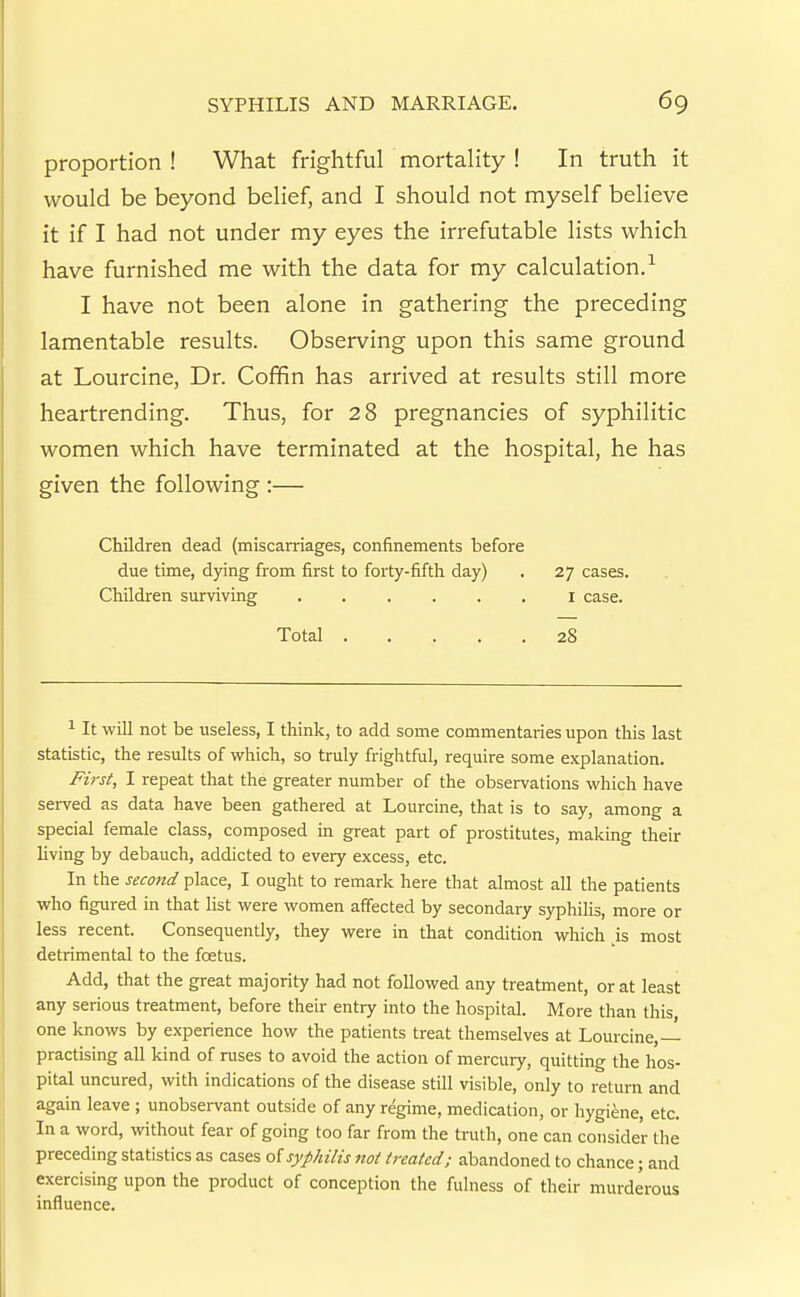 proportion ! What frightful mortality ! In truth it would be beyond belief, and I should not myself believe it if I had not under my eyes the irrefutable lists which have furnished me with the data for my calculation.-^ I have not been alone in gathering the preceding lamentable results. Observing upon this same ground at Lourcine, Dr. Coffin has arrived at results still more heartrending. Thus, for 28 pregnancies of syphilitic women which have terminated at the hospital, he has given the following :— Children dead (miscarriages, confinements before due time, dying from first to forty-fifth day) . 27 cases. Children surviving i case. Total 28 ^ It will not be useless, I think, to add some commentaries upon this last statistic, the results of which, so truly frightful, require some explanation. First, I repeat that the greater number of the observations which have served as data have been gathered at Lourcine, that is to say, among a special female class, composed in great part of prostitutes, mailing their living by debauch, addicted to every excess, etc. In the second place, I ought to remark here that almost all the patients who figured in that list were women affected by secondary syphilis, more or less recent. Consequently, they were in that condition which js most detrimental to the foetus. Add, that the great majority had not followed any treatment, or at least any serious treatment, before their entry into the hospital. More than this, one knows by experience how the patients treat themselves at Lourcine,— practising all kind of ruses to avoid the action of mercury, quitting the hos- pital uncured, with indications of the disease still visible, only to return and again leave ; unobsei-vant outside of any regime, medication, or hygiene, etc. In a word, without fear of going too far from the truth, one can consider the preceding statistics as cases oi syphilis not treated; abandoned to chance; and exercising upon the product of conception the fulness of their murderous influence.