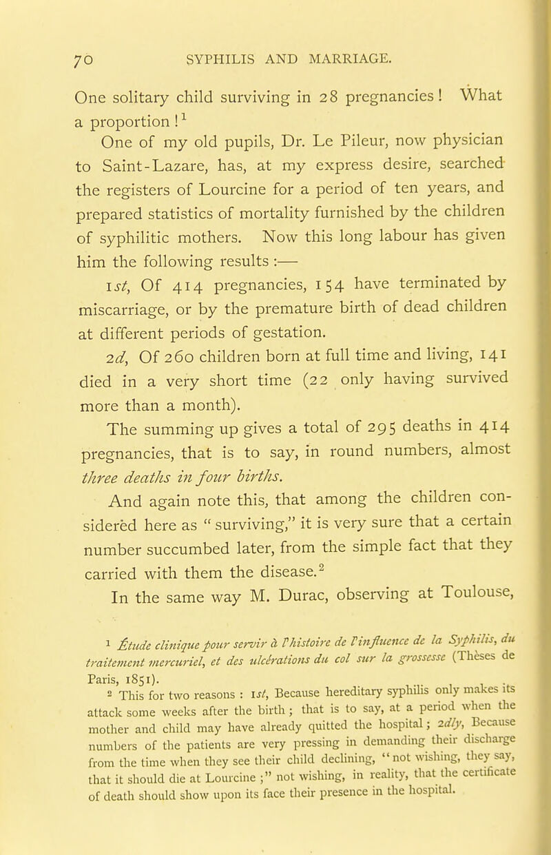 One solitary child surviving in 28 pregnancies! What a proportion ! ^ One of my old pupils, Dr. Le Pileur, now physician to Saint-Lazare, has, at my express desire, searched the registers of Lourcine for a period of ten years, and prepared statistics of mortality furnished by the children of syphilitic mothers. Now this long labour has given him the following results :— 1st, Of 414 pregnancies, 154 have terminated by miscarriage, or by the premature birth of dead children at different periods of gestation. 2d, Of 260 children born at full time and living, 141 died in a very short time (22 only having survived more than a month). The summing up gives a total of 295 deaths in 414 pregnancies, that is to say, in round numbers, almost three deaths in four births. And again note this, that among the children con- sidered here as  surviving, it is very sure that a certain number succumbed later, from the simple fact that they carried with them the disease. ^ In the same way M. Durac, observing at Toulouse, 1 ^:t^cde dinique pour servir d Vhistoire de Vinfluencc dc la Syphilis, du traitemcnt mercuriel, et dcs ulcirations du. col sur la grosscsse (Theses de Paris, 1851). 2 This for two reasons : \st. Because hereditary syphihs only makes its attack some weeks after the birth; that is to say, at a period when the mother and child may have already quitted the hospital; 2dly, Because numbers of the patients are very pressing in demanding their discharge from the time when they see their child declining, not wishing, they say, that it should die at Lourcine ; not wishing, in reality, that the certificate of death should show upon its face their presence in the hospital.