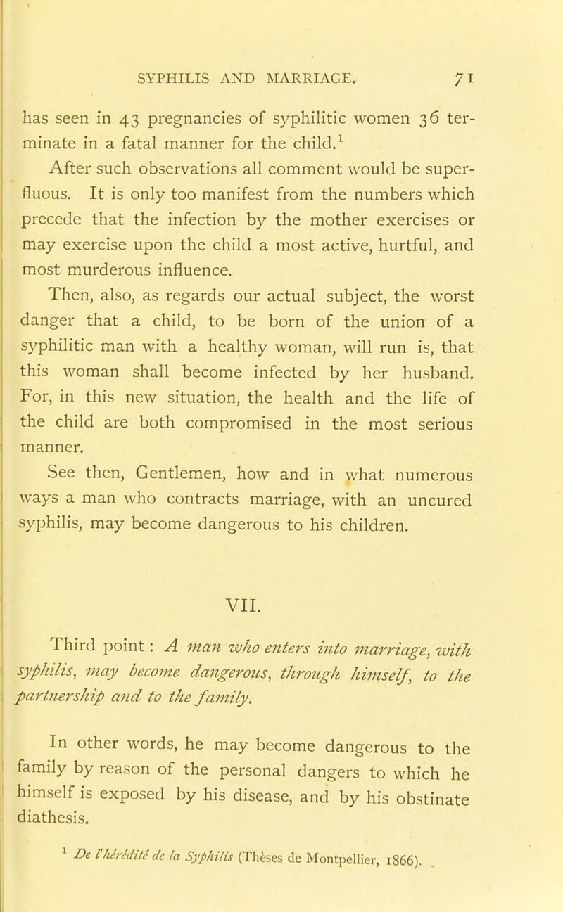 has seen in 43 pregnancies of syphilitic women 36 ter- minate in a fatal manner for the child. ^ After such observations all comment would be super- fluous. It is only too manifest from the numbers which precede that the infection by the mother exercises or may exercise upon the child a most active, hurtful, and most murderous influence. Then, also, as regards our actual subject, the worst danger that a child, to be born of the union of a syphilitic man with a healthy woman, will run is, that this woman shall become infected by her husband. For, in this new situation, the health and the life of the child are both compromised in the most serious manner. See then. Gentlemen, how and in what numerous ways a man who contracts marriage, with an uncured syphilis, may become dangerous to his children. VII. Third point: A man who enters into marriage, with syphilis, may become dangeroiLS, through himself, to the partnership and to the family. In other words, he may become dangerous to the family by reason of the personal dangers to which he himself is exposed by his disease, and by his obstinate diathesis. 1 DeThiriditS dc la Syphilis (Theses de Montpellier, 1866).