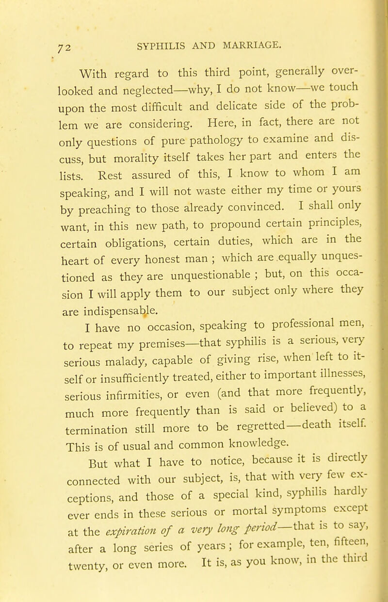 With regard to this third point, generally over- looked and neglected—why, I do not know—we touch upon the most difficult and delicate side of the prob- lem we are considering. Here, in fact, there are not only questions of pure pathology to examine and dis- cuss, but morality itself takes her part and enters the lists. Rest assured of this, I know to whom I am speaking, and I will not waste either my time or yours by preaching to those already convinced. I shall only want, in this new path, to propound certain principles, certain obligations, certain duties, which are in the heart of every honest man ; which are equally unques- tioned as they are unquestionable ; but, on this occa- sion I will apply them to our subject only where they are indispensable. I have no occasion, speaking to professional men, to repeat my premises—that syphilis is a serious, very serious malady, capable of giving rise, when left to it- self or insufficiently treated, either to important illnesses, serious infirmities, or even (and that more frequently, much more frequently than is said or believed) to a termination still more to be regretted—death itself This is of usual and common knowledge. But what I have to notice, because it is directly connected with our subject, is, that with very few ex- ceptions, and those of a special kind, syphilis hardly ever ends in these serious or mortal symptoms except at the expiration of a very long period^^h^t is to say, after a long series of years ; for example, ten, fifteen, twenty, or even more. It is, as you know, in the third