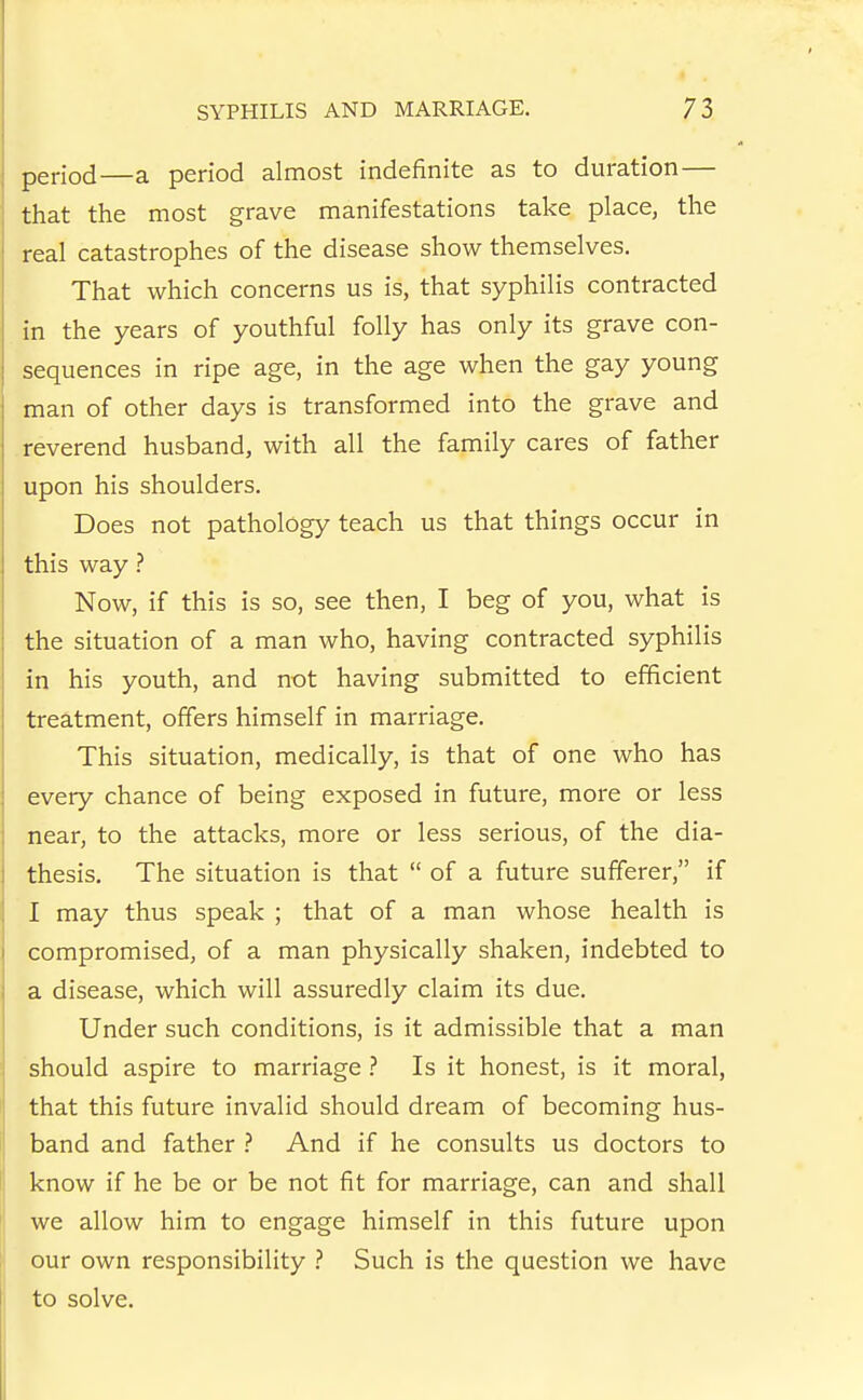 period—a period almost indefinite as to duration— that the most grave manifestations take place, the real catastrophes of the disease show themselves. That which concerns us is, that syphilis contracted in the years of youthful folly has only its grave con- sequences in ripe age, in the age when the gay young man of other days is transformed into the grave and reverend husband, with all the family cares of father upon his shoulders. Does not pathology teach us that things occur in this way Now, if this is so, see then, I beg of you, what is the situation of a man who, having contracted syphilis in his youth, and not having submitted to efficient treatment, offers himself in marriage. This situation, medically, is that of one who has every chance of being exposed in future, more or less near, to the attacks, more or less serious, of the dia- thesis. The situation is that  of a future sufferer, if I may thus speak ; that of a man whose health is compromised, of a man physically shaken, indebted to a disease, which will assuredly claim its due. Under such conditions, is it admissible that a man should aspire to marriage ? Is it honest, is it moral, that this future invalid should dream of becoming hus- band and father And if he consults us doctors to know if he be or be not fit for marriage, can and shall we allow him to engage himself in this future upon our own responsibility .'' Such is the question we have to solve.