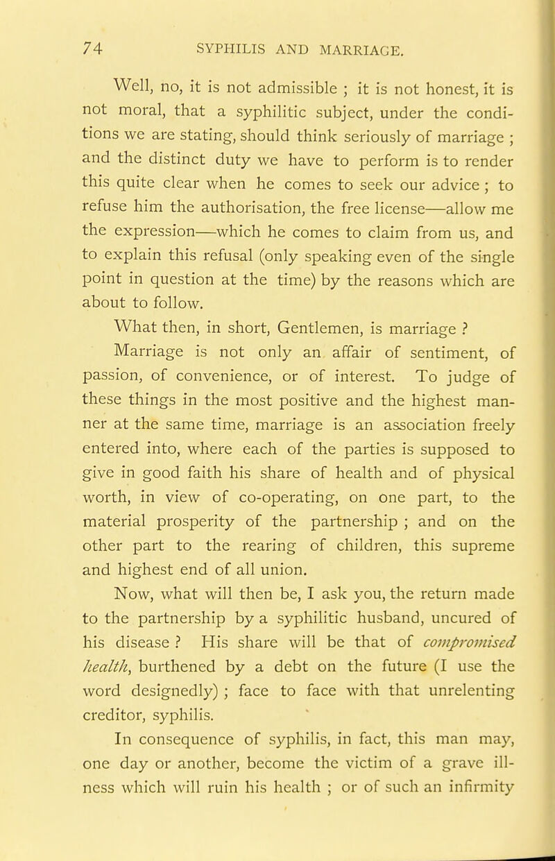 Well, no, it is not admissible ; it is not honest, it is not moral, that a syphilitic subject, under the condi- tions we are stating, should think seriously of marriage ; and the distinct duty we have to perform is to render this quite clear when he comes to seek our advice ; to refuse him the authorisation, the free license—allow me the expression—which he comes to claim from us, and to explain this refusal (only speaking even of the single point in question at the time) by the reasons which are about to follow. What then, in short. Gentlemen, is marriage ? Marriage is not only an affair of sentiment, of passion, of convenience, or of interest. To judge of these things in the most positive and the highest man- ner at the same time, marriage is an association freely entered into, where each of the parties is supposed to give in good faith his share of health and of physical worth, in view of co-operating, on one part, to the material prosperity of the partnership ; and on the other part to the rearing of children, this supreme and highest end of all union. Now, what will then be, I ask you, the return made to the partnership by a syphilitic husband, uncured of his disease His share will be that of covipro7nised health, burthened by a debt on the future (I use the word designedly) ; face to face with that unrelenting creditor, syphilis. In consequence of syphilis, in fact, this man may, one day or another, become the victim of a grave ill- ness which will ruin his health ; or of such an infirmity