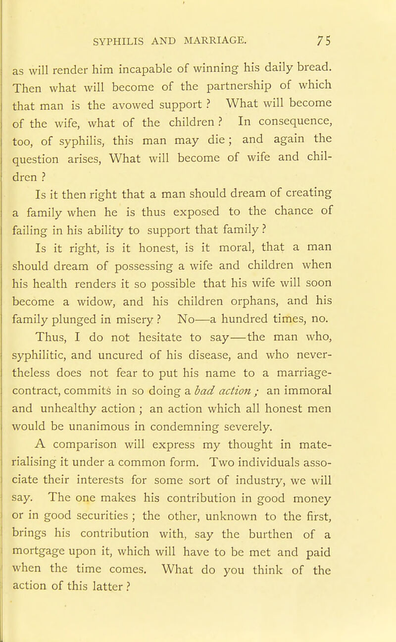 as will render him incapable of winning his daily bread. Then what will become of the partnership of which that man is the avowed support ? What will become of the wife, what of the children In consequence, too, of syphilis, this man may die; and again the question arises. What will become of wife and chil- dren ? Is it then right that a man should dream of creating a family when he is thus exposed to the chance of failing in his ability to support that family.'' Is it right, is it honest, is it moral, that a man should dream of possessing a wife and children when his health renders it so possible that his wife will soon become a widow, and his children orphans, and his family plunged in misery No—a hundred times, no. Thus, I do not hesitate to say—the man who, syphilitic, and uncured of his disease, and who never- theless does not fear to put his name to a marriage- contract, commits in so doing a bad action ; an immoral and unhealthy action ; an action which all honest men would be unanimous in condemning severely. A comparison will express my thought in mate- rialising it under a common form. Two individuals asso- ciate their interests for some sort of industry, we will say. The one makes his contribution in good money or in good securities ; the other, unknown to the first, brings his contribution with, say the burthen of a mortgage upon it, which will have to be met and paid when the time comes. What do you think of the action of this latter >